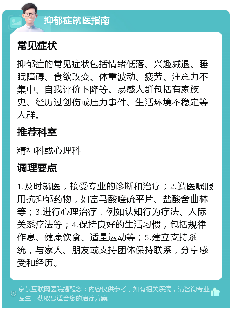 抑郁症就医指南 常见症状 抑郁症的常见症状包括情绪低落、兴趣减退、睡眠障碍、食欲改变、体重波动、疲劳、注意力不集中、自我评价下降等。易感人群包括有家族史、经历过创伤或压力事件、生活环境不稳定等人群。 推荐科室 精神科或心理科 调理要点 1.及时就医，接受专业的诊断和治疗；2.遵医嘱服用抗抑郁药物，如富马酸喹硫平片、盐酸舍曲林等；3.进行心理治疗，例如认知行为疗法、人际关系疗法等；4.保持良好的生活习惯，包括规律作息、健康饮食、适量运动等；5.建立支持系统，与家人、朋友或支持团体保持联系，分享感受和经历。