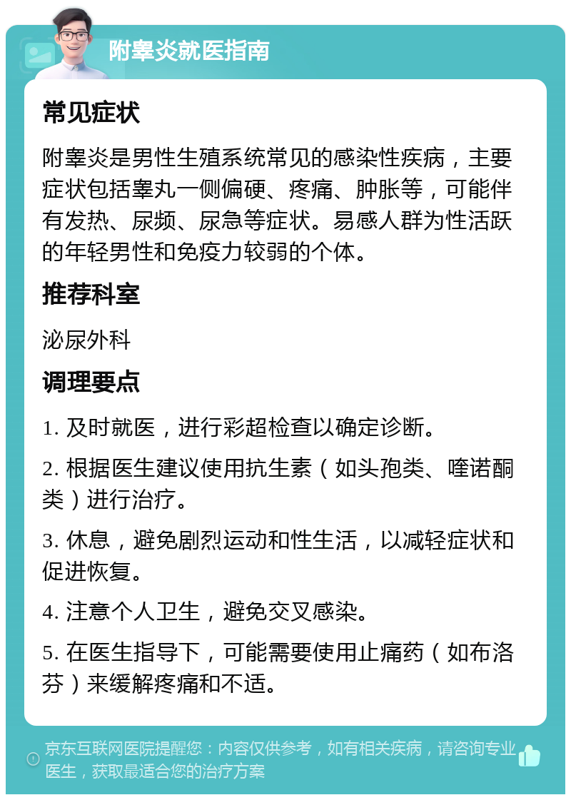 附睾炎就医指南 常见症状 附睾炎是男性生殖系统常见的感染性疾病，主要症状包括睾丸一侧偏硬、疼痛、肿胀等，可能伴有发热、尿频、尿急等症状。易感人群为性活跃的年轻男性和免疫力较弱的个体。 推荐科室 泌尿外科 调理要点 1. 及时就医，进行彩超检查以确定诊断。 2. 根据医生建议使用抗生素（如头孢类、喹诺酮类）进行治疗。 3. 休息，避免剧烈运动和性生活，以减轻症状和促进恢复。 4. 注意个人卫生，避免交叉感染。 5. 在医生指导下，可能需要使用止痛药（如布洛芬）来缓解疼痛和不适。