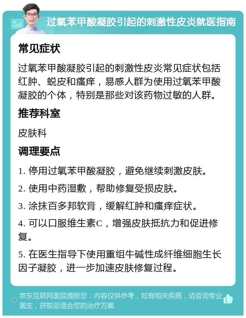 过氧苯甲酸凝胶引起的刺激性皮炎就医指南 常见症状 过氧苯甲酸凝胶引起的刺激性皮炎常见症状包括红肿、蜕皮和瘙痒，易感人群为使用过氧苯甲酸凝胶的个体，特别是那些对该药物过敏的人群。 推荐科室 皮肤科 调理要点 1. 停用过氧苯甲酸凝胶，避免继续刺激皮肤。 2. 使用中药湿敷，帮助修复受损皮肤。 3. 涂抹百多邦软膏，缓解红肿和瘙痒症状。 4. 可以口服维生素C，增强皮肤抵抗力和促进修复。 5. 在医生指导下使用重组牛碱性成纤维细胞生长因子凝胶，进一步加速皮肤修复过程。