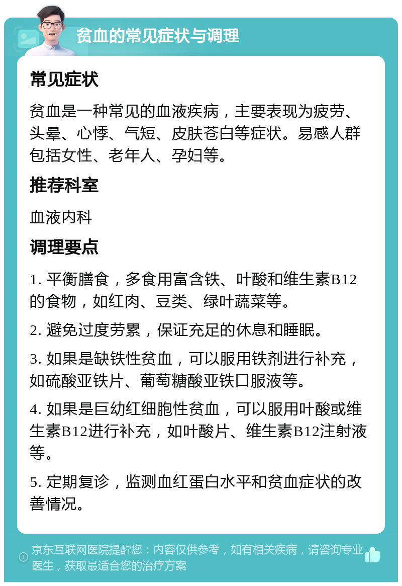 贫血的常见症状与调理 常见症状 贫血是一种常见的血液疾病，主要表现为疲劳、头晕、心悸、气短、皮肤苍白等症状。易感人群包括女性、老年人、孕妇等。 推荐科室 血液内科 调理要点 1. 平衡膳食，多食用富含铁、叶酸和维生素B12的食物，如红肉、豆类、绿叶蔬菜等。 2. 避免过度劳累，保证充足的休息和睡眠。 3. 如果是缺铁性贫血，可以服用铁剂进行补充，如硫酸亚铁片、葡萄糖酸亚铁口服液等。 4. 如果是巨幼红细胞性贫血，可以服用叶酸或维生素B12进行补充，如叶酸片、维生素B12注射液等。 5. 定期复诊，监测血红蛋白水平和贫血症状的改善情况。