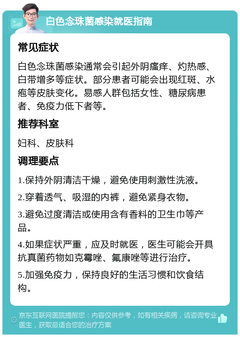 白色念珠菌感染就医指南 常见症状 白色念珠菌感染通常会引起外阴瘙痒、灼热感、白带增多等症状。部分患者可能会出现红斑、水疱等皮肤变化。易感人群包括女性、糖尿病患者、免疫力低下者等。 推荐科室 妇科、皮肤科 调理要点 1.保持外阴清洁干燥，避免使用刺激性洗液。 2.穿着透气、吸湿的内裤，避免紧身衣物。 3.避免过度清洁或使用含有香料的卫生巾等产品。 4.如果症状严重，应及时就医，医生可能会开具抗真菌药物如克霉唑、氟康唑等进行治疗。 5.加强免疫力，保持良好的生活习惯和饮食结构。