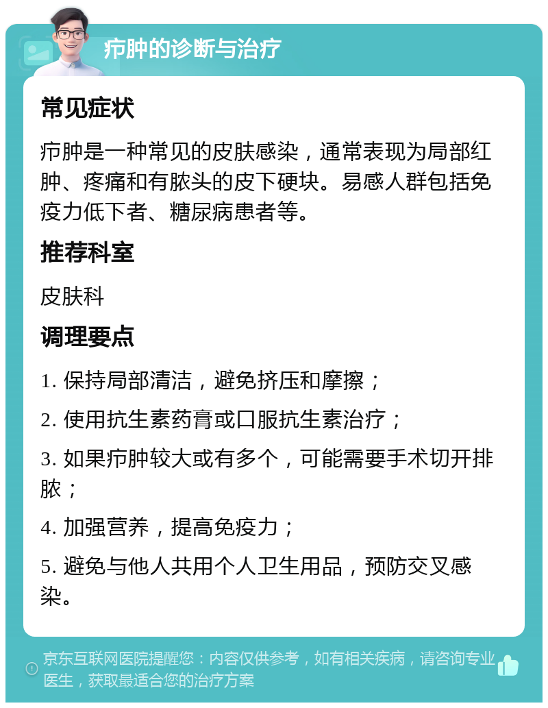 疖肿的诊断与治疗 常见症状 疖肿是一种常见的皮肤感染，通常表现为局部红肿、疼痛和有脓头的皮下硬块。易感人群包括免疫力低下者、糖尿病患者等。 推荐科室 皮肤科 调理要点 1. 保持局部清洁，避免挤压和摩擦； 2. 使用抗生素药膏或口服抗生素治疗； 3. 如果疖肿较大或有多个，可能需要手术切开排脓； 4. 加强营养，提高免疫力； 5. 避免与他人共用个人卫生用品，预防交叉感染。