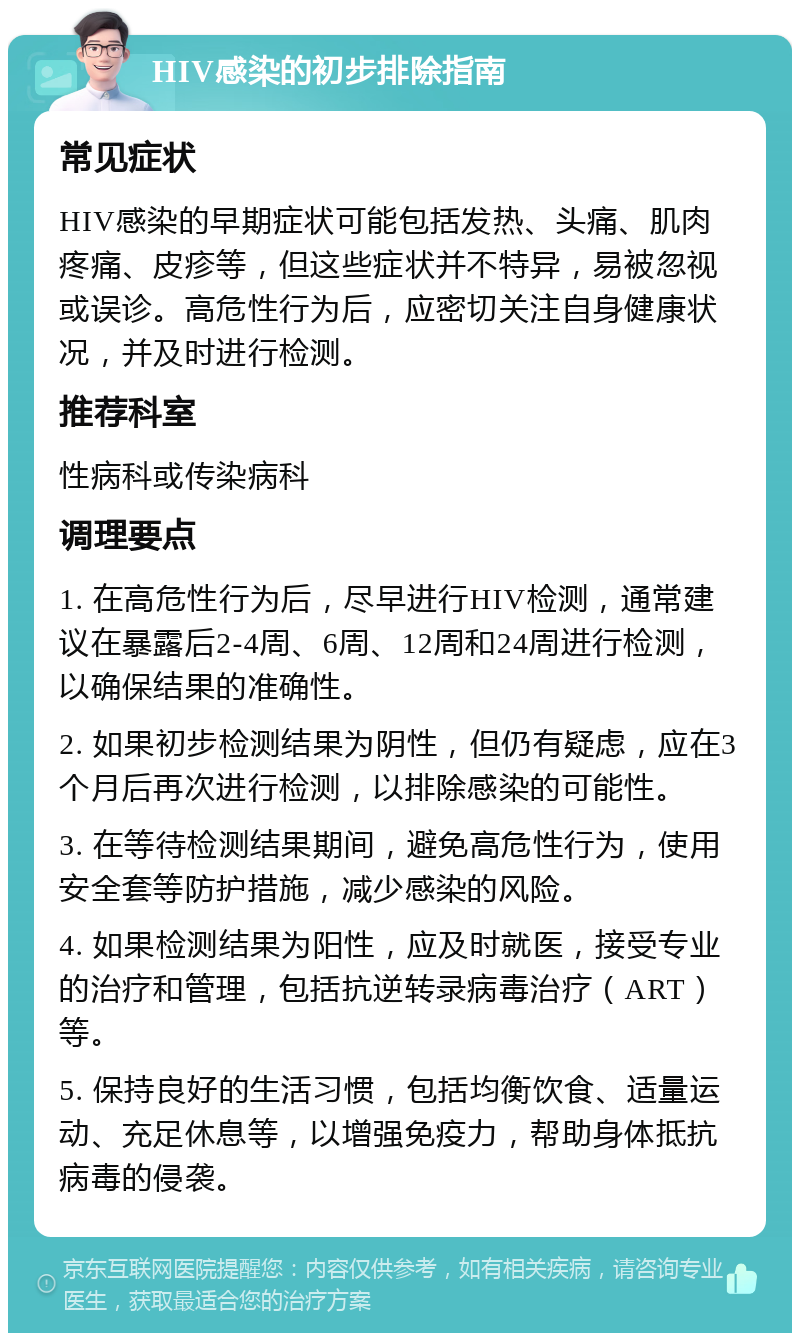 HIV感染的初步排除指南 常见症状 HIV感染的早期症状可能包括发热、头痛、肌肉疼痛、皮疹等，但这些症状并不特异，易被忽视或误诊。高危性行为后，应密切关注自身健康状况，并及时进行检测。 推荐科室 性病科或传染病科 调理要点 1. 在高危性行为后，尽早进行HIV检测，通常建议在暴露后2-4周、6周、12周和24周进行检测，以确保结果的准确性。 2. 如果初步检测结果为阴性，但仍有疑虑，应在3个月后再次进行检测，以排除感染的可能性。 3. 在等待检测结果期间，避免高危性行为，使用安全套等防护措施，减少感染的风险。 4. 如果检测结果为阳性，应及时就医，接受专业的治疗和管理，包括抗逆转录病毒治疗（ART）等。 5. 保持良好的生活习惯，包括均衡饮食、适量运动、充足休息等，以增强免疫力，帮助身体抵抗病毒的侵袭。