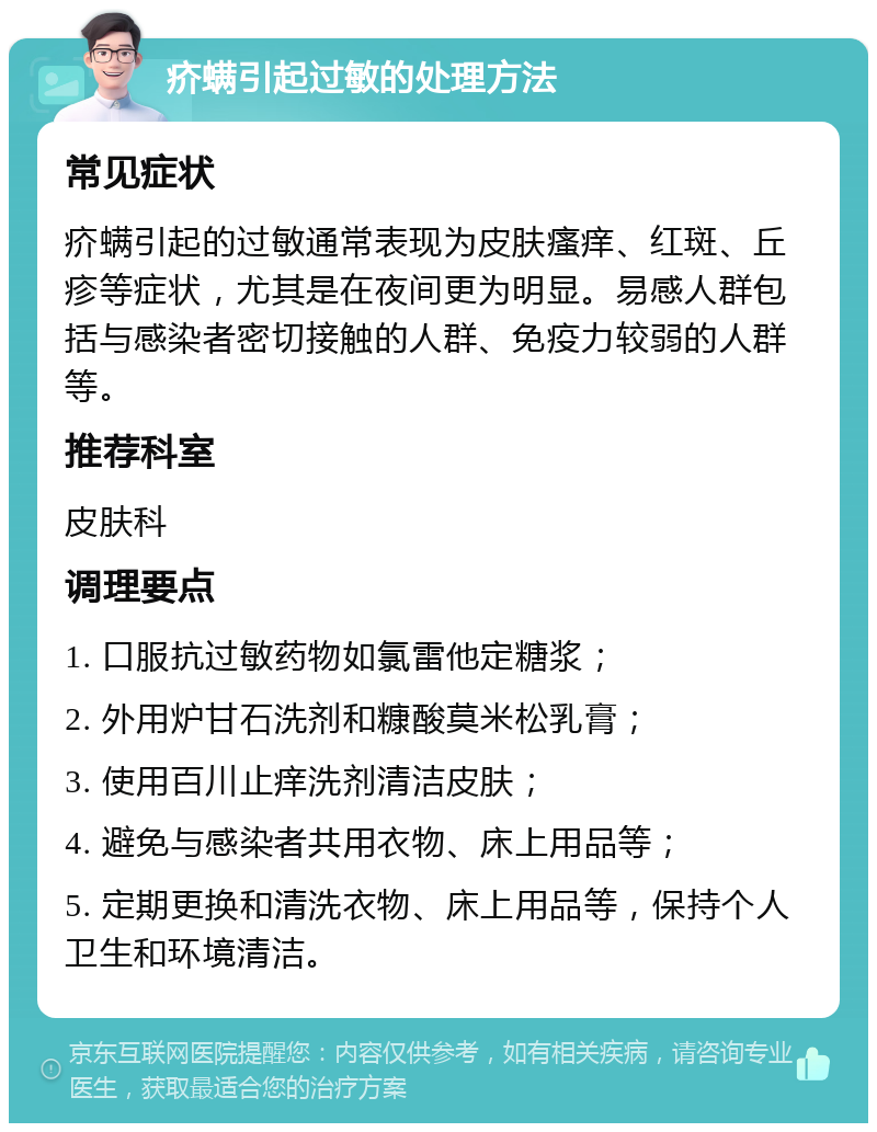 疥螨引起过敏的处理方法 常见症状 疥螨引起的过敏通常表现为皮肤瘙痒、红斑、丘疹等症状，尤其是在夜间更为明显。易感人群包括与感染者密切接触的人群、免疫力较弱的人群等。 推荐科室 皮肤科 调理要点 1. 口服抗过敏药物如氯雷他定糖浆； 2. 外用炉甘石洗剂和糠酸莫米松乳膏； 3. 使用百川止痒洗剂清洁皮肤； 4. 避免与感染者共用衣物、床上用品等； 5. 定期更换和清洗衣物、床上用品等，保持个人卫生和环境清洁。