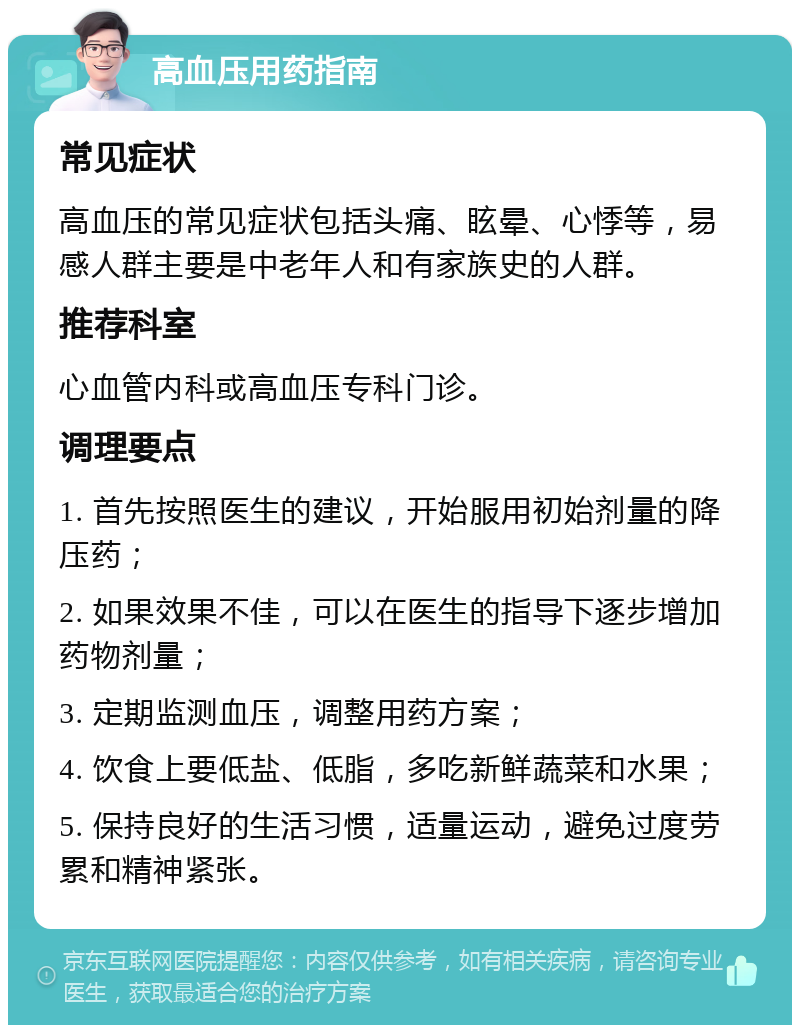 高血压用药指南 常见症状 高血压的常见症状包括头痛、眩晕、心悸等，易感人群主要是中老年人和有家族史的人群。 推荐科室 心血管内科或高血压专科门诊。 调理要点 1. 首先按照医生的建议，开始服用初始剂量的降压药； 2. 如果效果不佳，可以在医生的指导下逐步增加药物剂量； 3. 定期监测血压，调整用药方案； 4. 饮食上要低盐、低脂，多吃新鲜蔬菜和水果； 5. 保持良好的生活习惯，适量运动，避免过度劳累和精神紧张。