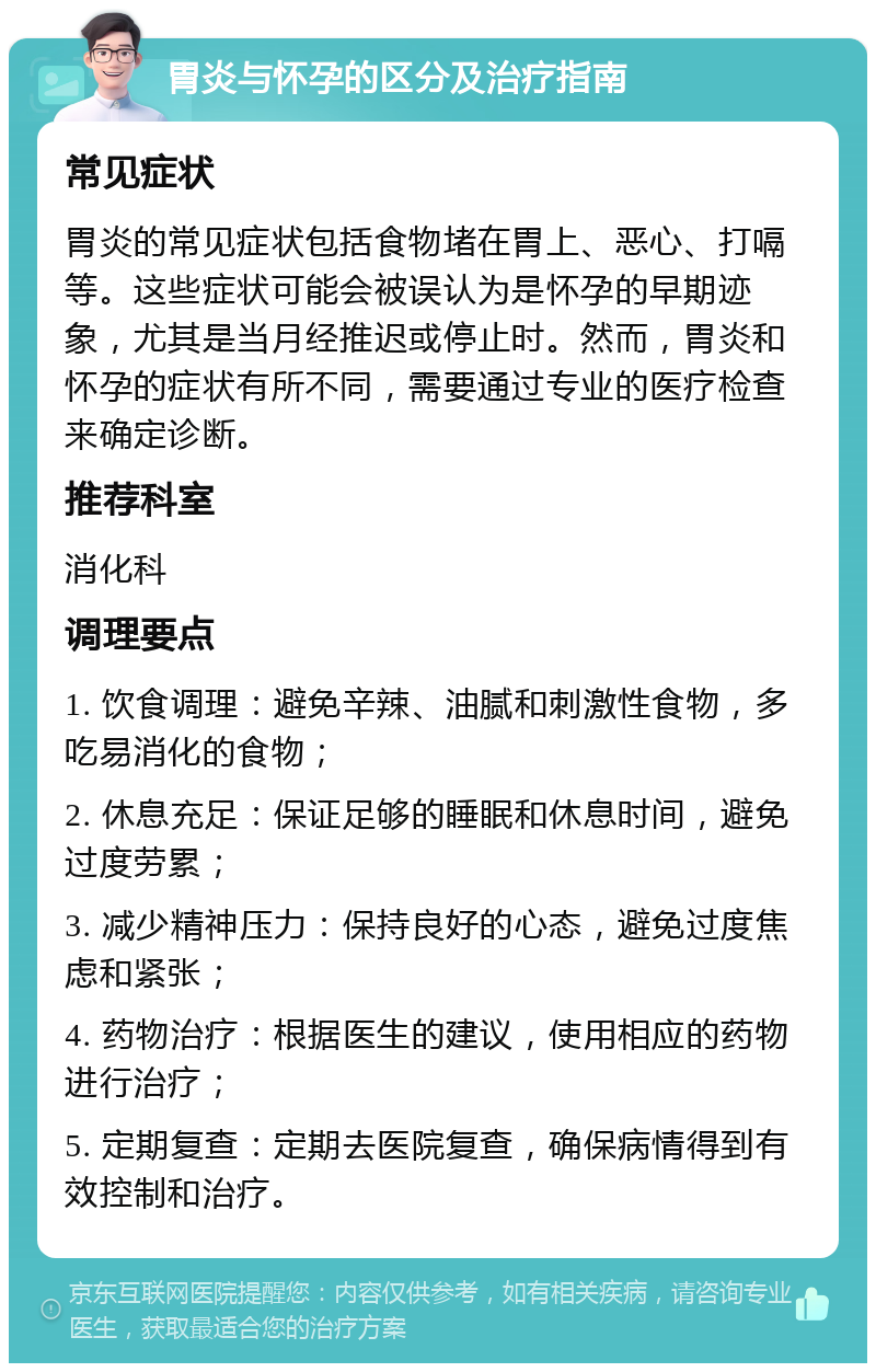 胃炎与怀孕的区分及治疗指南 常见症状 胃炎的常见症状包括食物堵在胃上、恶心、打嗝等。这些症状可能会被误认为是怀孕的早期迹象，尤其是当月经推迟或停止时。然而，胃炎和怀孕的症状有所不同，需要通过专业的医疗检查来确定诊断。 推荐科室 消化科 调理要点 1. 饮食调理：避免辛辣、油腻和刺激性食物，多吃易消化的食物； 2. 休息充足：保证足够的睡眠和休息时间，避免过度劳累； 3. 减少精神压力：保持良好的心态，避免过度焦虑和紧张； 4. 药物治疗：根据医生的建议，使用相应的药物进行治疗； 5. 定期复查：定期去医院复查，确保病情得到有效控制和治疗。