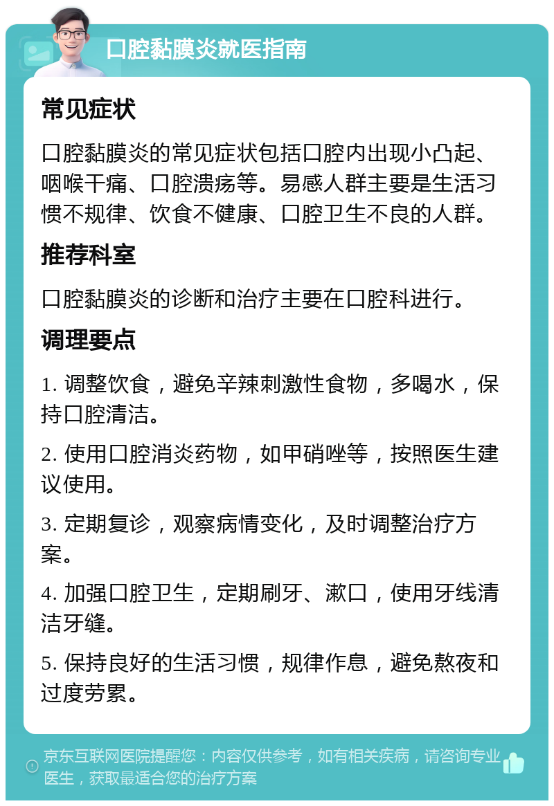 口腔黏膜炎就医指南 常见症状 口腔黏膜炎的常见症状包括口腔内出现小凸起、咽喉干痛、口腔溃疡等。易感人群主要是生活习惯不规律、饮食不健康、口腔卫生不良的人群。 推荐科室 口腔黏膜炎的诊断和治疗主要在口腔科进行。 调理要点 1. 调整饮食，避免辛辣刺激性食物，多喝水，保持口腔清洁。 2. 使用口腔消炎药物，如甲硝唑等，按照医生建议使用。 3. 定期复诊，观察病情变化，及时调整治疗方案。 4. 加强口腔卫生，定期刷牙、漱口，使用牙线清洁牙缝。 5. 保持良好的生活习惯，规律作息，避免熬夜和过度劳累。