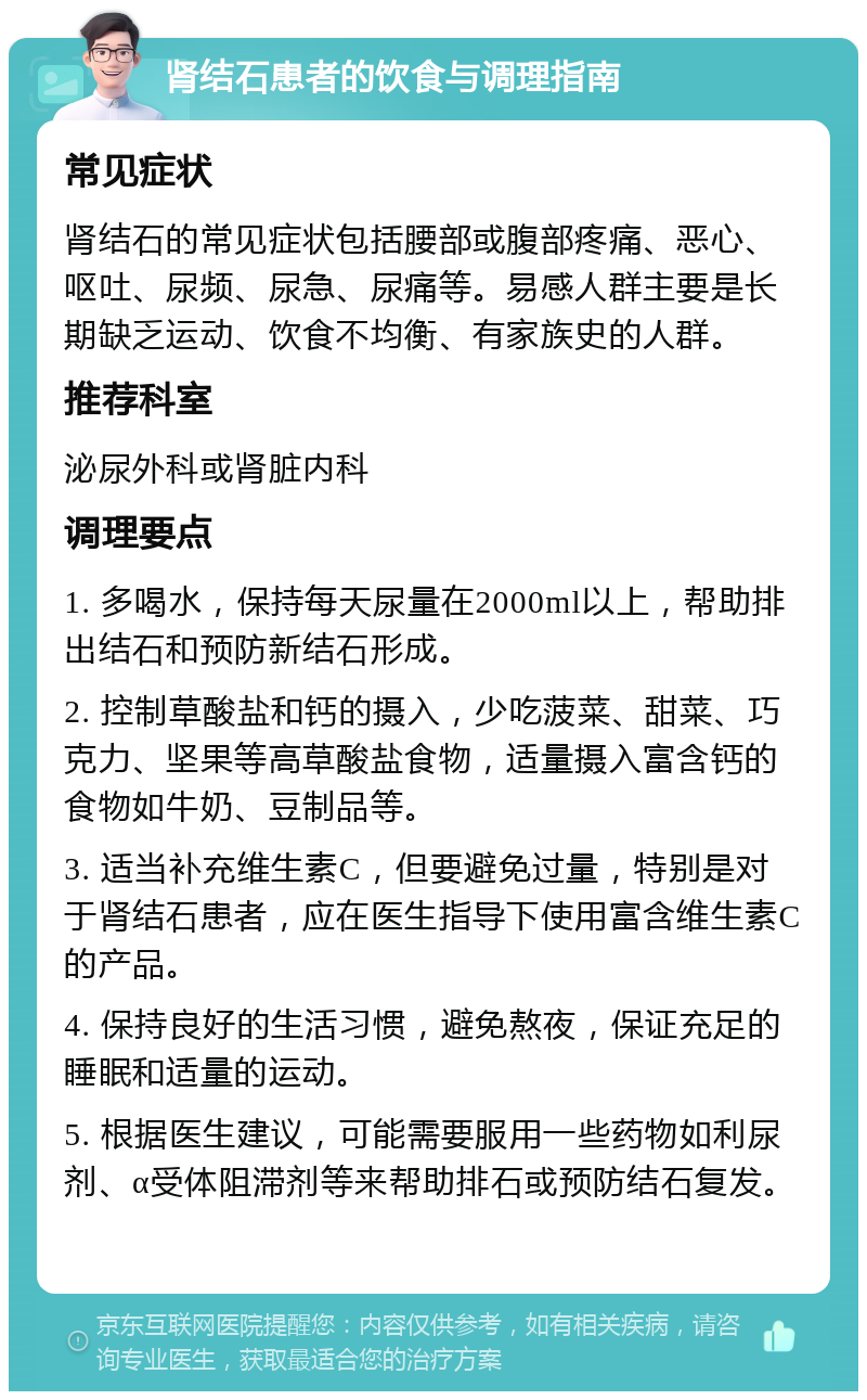 肾结石患者的饮食与调理指南 常见症状 肾结石的常见症状包括腰部或腹部疼痛、恶心、呕吐、尿频、尿急、尿痛等。易感人群主要是长期缺乏运动、饮食不均衡、有家族史的人群。 推荐科室 泌尿外科或肾脏内科 调理要点 1. 多喝水，保持每天尿量在2000ml以上，帮助排出结石和预防新结石形成。 2. 控制草酸盐和钙的摄入，少吃菠菜、甜菜、巧克力、坚果等高草酸盐食物，适量摄入富含钙的食物如牛奶、豆制品等。 3. 适当补充维生素C，但要避免过量，特别是对于肾结石患者，应在医生指导下使用富含维生素C的产品。 4. 保持良好的生活习惯，避免熬夜，保证充足的睡眠和适量的运动。 5. 根据医生建议，可能需要服用一些药物如利尿剂、α受体阻滞剂等来帮助排石或预防结石复发。