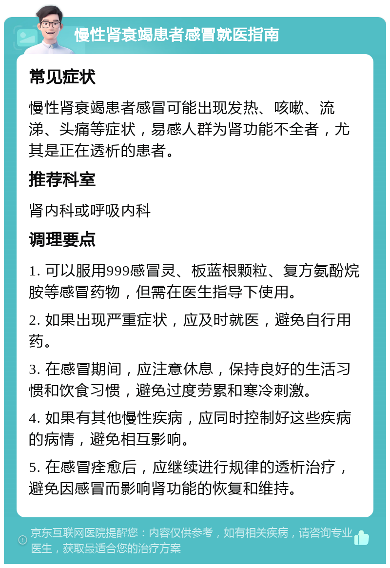 慢性肾衰竭患者感冒就医指南 常见症状 慢性肾衰竭患者感冒可能出现发热、咳嗽、流涕、头痛等症状，易感人群为肾功能不全者，尤其是正在透析的患者。 推荐科室 肾内科或呼吸内科 调理要点 1. 可以服用999感冒灵、板蓝根颗粒、复方氨酚烷胺等感冒药物，但需在医生指导下使用。 2. 如果出现严重症状，应及时就医，避免自行用药。 3. 在感冒期间，应注意休息，保持良好的生活习惯和饮食习惯，避免过度劳累和寒冷刺激。 4. 如果有其他慢性疾病，应同时控制好这些疾病的病情，避免相互影响。 5. 在感冒痊愈后，应继续进行规律的透析治疗，避免因感冒而影响肾功能的恢复和维持。