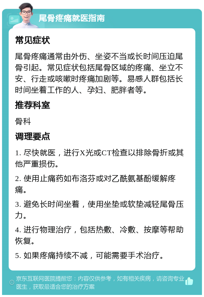 尾骨疼痛就医指南 常见症状 尾骨疼痛通常由外伤、坐姿不当或长时间压迫尾骨引起。常见症状包括尾骨区域的疼痛、坐立不安、行走或咳嗽时疼痛加剧等。易感人群包括长时间坐着工作的人、孕妇、肥胖者等。 推荐科室 骨科 调理要点 1. 尽快就医，进行X光或CT检查以排除骨折或其他严重损伤。 2. 使用止痛药如布洛芬或对乙酰氨基酚缓解疼痛。 3. 避免长时间坐着，使用坐垫或软垫减轻尾骨压力。 4. 进行物理治疗，包括热敷、冷敷、按摩等帮助恢复。 5. 如果疼痛持续不减，可能需要手术治疗。