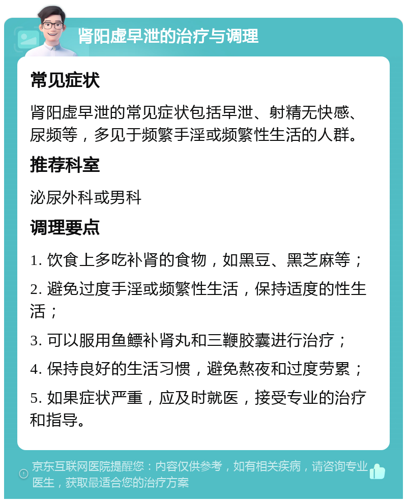 肾阳虚早泄的治疗与调理 常见症状 肾阳虚早泄的常见症状包括早泄、射精无快感、尿频等，多见于频繁手淫或频繁性生活的人群。 推荐科室 泌尿外科或男科 调理要点 1. 饮食上多吃补肾的食物，如黑豆、黑芝麻等； 2. 避免过度手淫或频繁性生活，保持适度的性生活； 3. 可以服用鱼鳔补肾丸和三鞭胶囊进行治疗； 4. 保持良好的生活习惯，避免熬夜和过度劳累； 5. 如果症状严重，应及时就医，接受专业的治疗和指导。