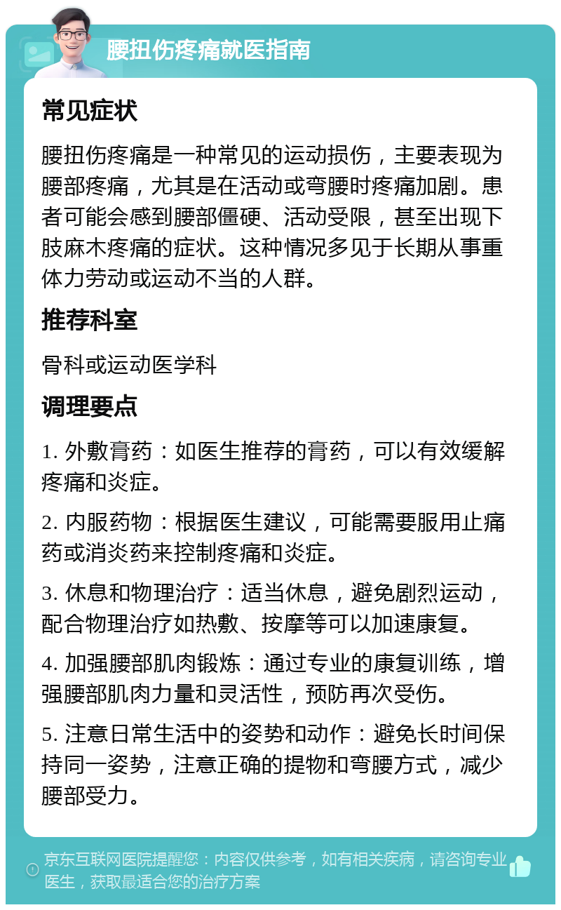 腰扭伤疼痛就医指南 常见症状 腰扭伤疼痛是一种常见的运动损伤，主要表现为腰部疼痛，尤其是在活动或弯腰时疼痛加剧。患者可能会感到腰部僵硬、活动受限，甚至出现下肢麻木疼痛的症状。这种情况多见于长期从事重体力劳动或运动不当的人群。 推荐科室 骨科或运动医学科 调理要点 1. 外敷膏药：如医生推荐的膏药，可以有效缓解疼痛和炎症。 2. 内服药物：根据医生建议，可能需要服用止痛药或消炎药来控制疼痛和炎症。 3. 休息和物理治疗：适当休息，避免剧烈运动，配合物理治疗如热敷、按摩等可以加速康复。 4. 加强腰部肌肉锻炼：通过专业的康复训练，增强腰部肌肉力量和灵活性，预防再次受伤。 5. 注意日常生活中的姿势和动作：避免长时间保持同一姿势，注意正确的提物和弯腰方式，减少腰部受力。