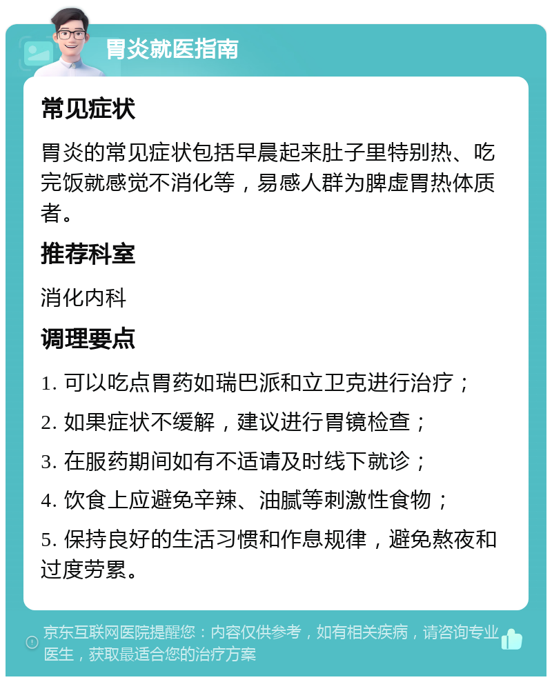 胃炎就医指南 常见症状 胃炎的常见症状包括早晨起来肚子里特别热、吃完饭就感觉不消化等，易感人群为脾虚胃热体质者。 推荐科室 消化内科 调理要点 1. 可以吃点胃药如瑞巴派和立卫克进行治疗； 2. 如果症状不缓解，建议进行胃镜检查； 3. 在服药期间如有不适请及时线下就诊； 4. 饮食上应避免辛辣、油腻等刺激性食物； 5. 保持良好的生活习惯和作息规律，避免熬夜和过度劳累。