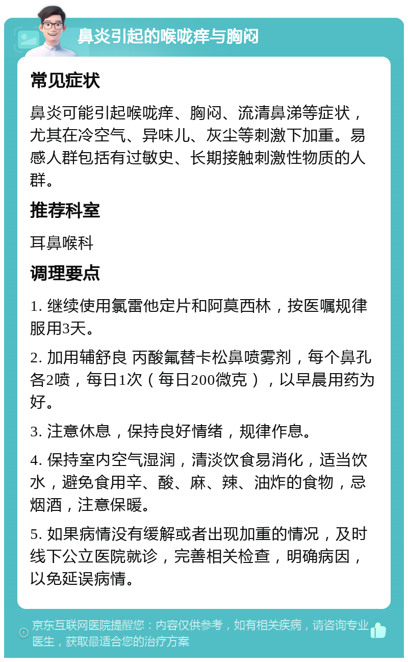 鼻炎引起的喉咙痒与胸闷 常见症状 鼻炎可能引起喉咙痒、胸闷、流清鼻涕等症状，尤其在冷空气、异味儿、灰尘等刺激下加重。易感人群包括有过敏史、长期接触刺激性物质的人群。 推荐科室 耳鼻喉科 调理要点 1. 继续使用氯雷他定片和阿莫西林，按医嘱规律服用3天。 2. 加用辅舒良 丙酸氟替卡松鼻喷雾剂，每个鼻孔各2喷，每日1次（每日200微克），以早晨用药为好。 3. 注意休息，保持良好情绪，规律作息。 4. 保持室内空气湿润，清淡饮食易消化，适当饮水，避免食用辛、酸、麻、辣、油炸的食物，忌烟酒，注意保暖。 5. 如果病情没有缓解或者出现加重的情况，及时线下公立医院就诊，完善相关检查，明确病因，以免延误病情。