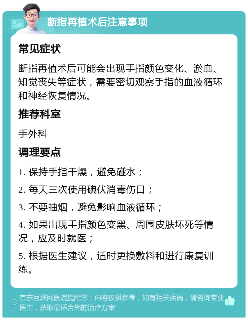 断指再植术后注意事项 常见症状 断指再植术后可能会出现手指颜色变化、淤血、知觉丧失等症状，需要密切观察手指的血液循环和神经恢复情况。 推荐科室 手外科 调理要点 1. 保持手指干燥，避免碰水； 2. 每天三次使用碘伏消毒伤口； 3. 不要抽烟，避免影响血液循环； 4. 如果出现手指颜色变黑、周围皮肤坏死等情况，应及时就医； 5. 根据医生建议，适时更换敷料和进行康复训练。