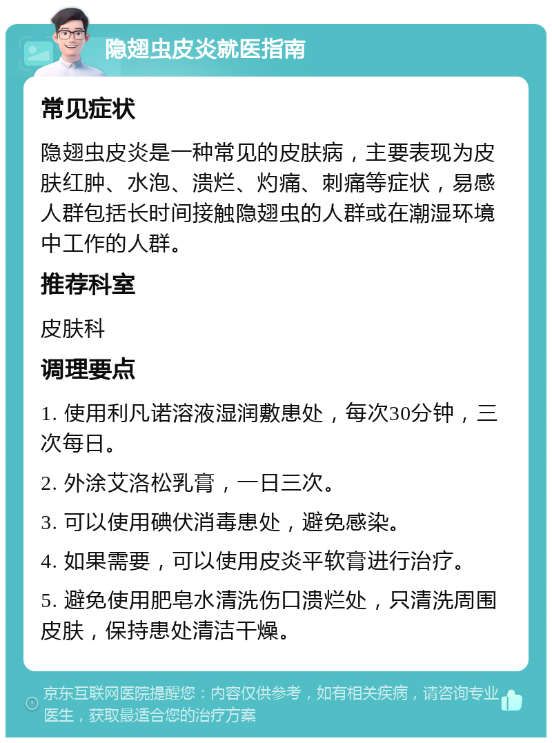 隐翅虫皮炎就医指南 常见症状 隐翅虫皮炎是一种常见的皮肤病，主要表现为皮肤红肿、水泡、溃烂、灼痛、刺痛等症状，易感人群包括长时间接触隐翅虫的人群或在潮湿环境中工作的人群。 推荐科室 皮肤科 调理要点 1. 使用利凡诺溶液湿润敷患处，每次30分钟，三次每日。 2. 外涂艾洛松乳膏，一日三次。 3. 可以使用碘伏消毒患处，避免感染。 4. 如果需要，可以使用皮炎平软膏进行治疗。 5. 避免使用肥皂水清洗伤口溃烂处，只清洗周围皮肤，保持患处清洁干燥。