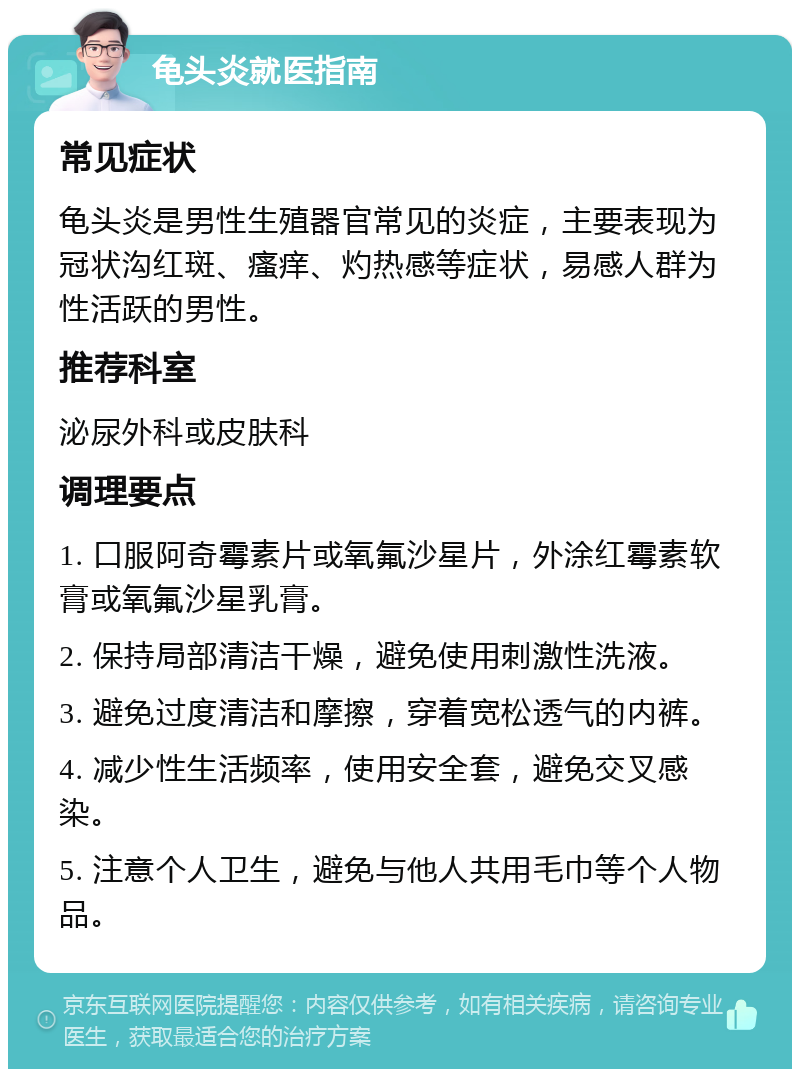 龟头炎就医指南 常见症状 龟头炎是男性生殖器官常见的炎症，主要表现为冠状沟红斑、瘙痒、灼热感等症状，易感人群为性活跃的男性。 推荐科室 泌尿外科或皮肤科 调理要点 1. 口服阿奇霉素片或氧氟沙星片，外涂红霉素软膏或氧氟沙星乳膏。 2. 保持局部清洁干燥，避免使用刺激性洗液。 3. 避免过度清洁和摩擦，穿着宽松透气的内裤。 4. 减少性生活频率，使用安全套，避免交叉感染。 5. 注意个人卫生，避免与他人共用毛巾等个人物品。