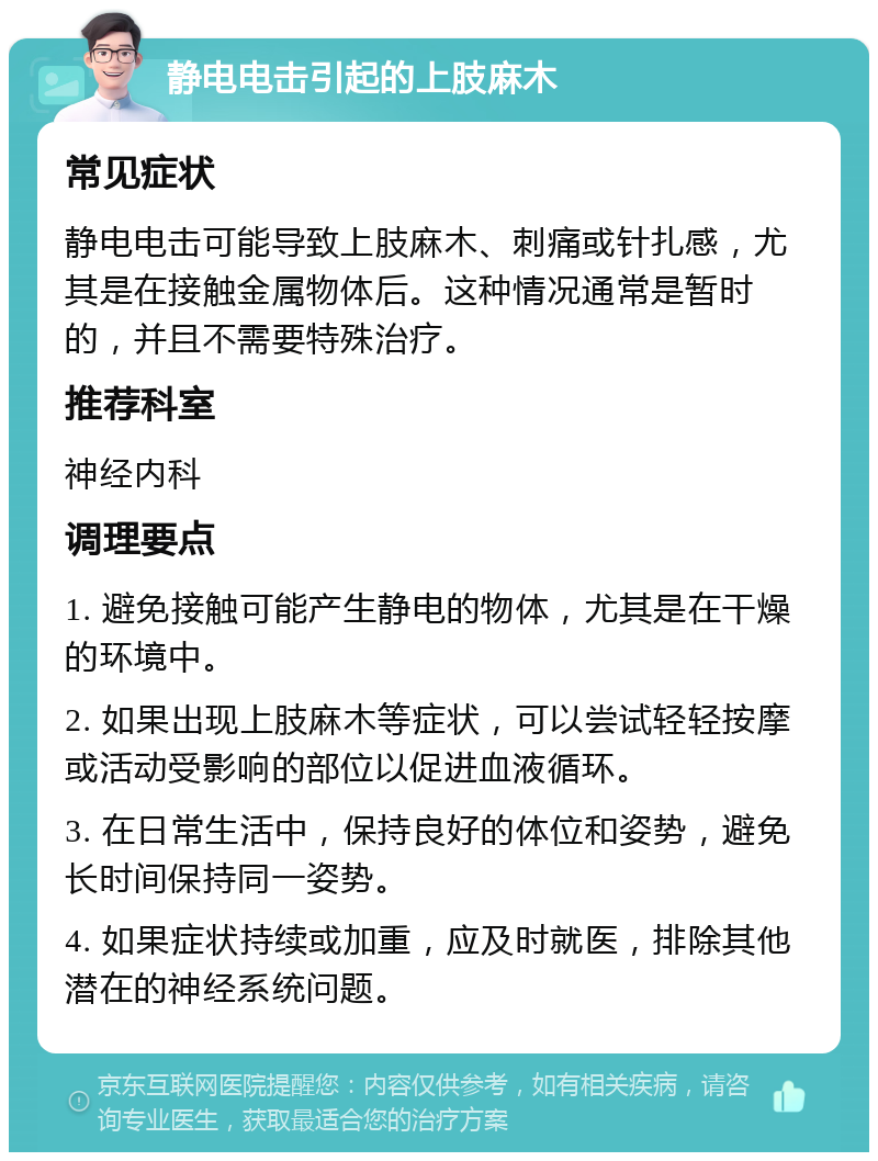 静电电击引起的上肢麻木 常见症状 静电电击可能导致上肢麻木、刺痛或针扎感，尤其是在接触金属物体后。这种情况通常是暂时的，并且不需要特殊治疗。 推荐科室 神经内科 调理要点 1. 避免接触可能产生静电的物体，尤其是在干燥的环境中。 2. 如果出现上肢麻木等症状，可以尝试轻轻按摩或活动受影响的部位以促进血液循环。 3. 在日常生活中，保持良好的体位和姿势，避免长时间保持同一姿势。 4. 如果症状持续或加重，应及时就医，排除其他潜在的神经系统问题。