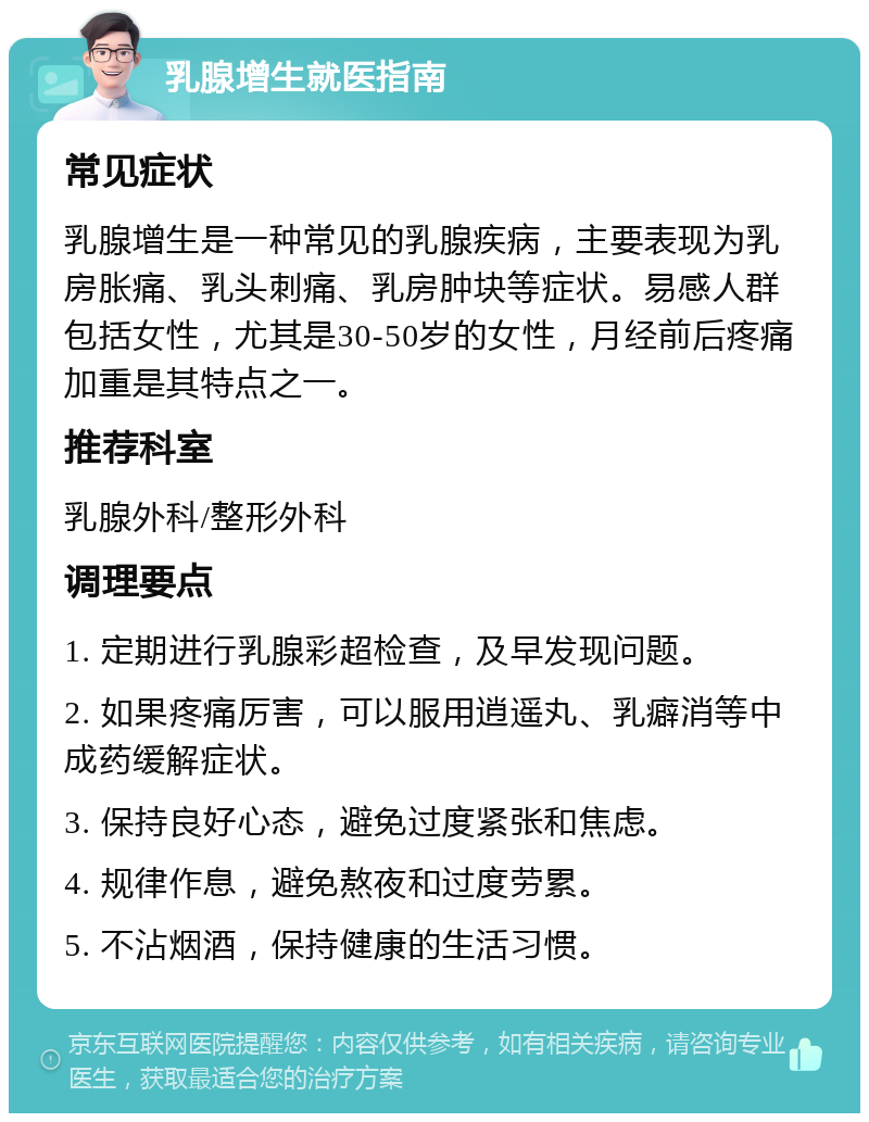 乳腺增生就医指南 常见症状 乳腺增生是一种常见的乳腺疾病，主要表现为乳房胀痛、乳头刺痛、乳房肿块等症状。易感人群包括女性，尤其是30-50岁的女性，月经前后疼痛加重是其特点之一。 推荐科室 乳腺外科/整形外科 调理要点 1. 定期进行乳腺彩超检查，及早发现问题。 2. 如果疼痛厉害，可以服用逍遥丸、乳癖消等中成药缓解症状。 3. 保持良好心态，避免过度紧张和焦虑。 4. 规律作息，避免熬夜和过度劳累。 5. 不沾烟酒，保持健康的生活习惯。