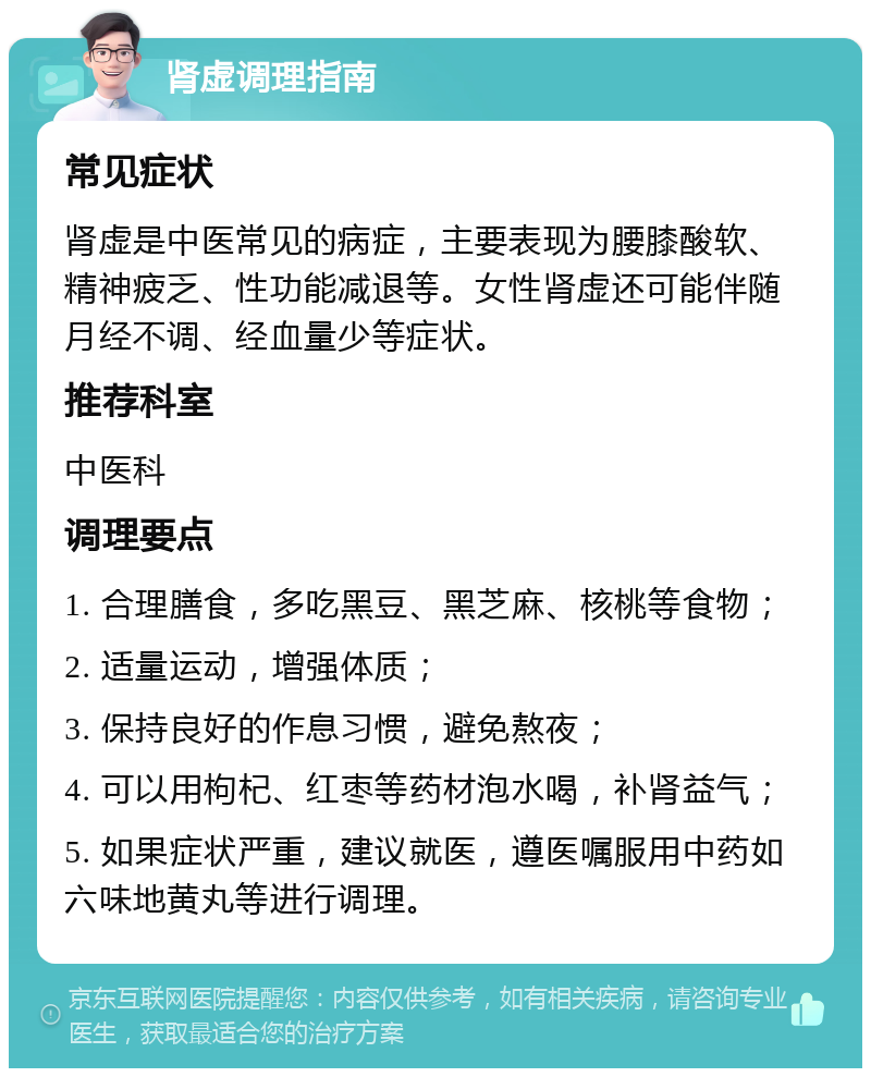 肾虚调理指南 常见症状 肾虚是中医常见的病症，主要表现为腰膝酸软、精神疲乏、性功能减退等。女性肾虚还可能伴随月经不调、经血量少等症状。 推荐科室 中医科 调理要点 1. 合理膳食，多吃黑豆、黑芝麻、核桃等食物； 2. 适量运动，增强体质； 3. 保持良好的作息习惯，避免熬夜； 4. 可以用枸杞、红枣等药材泡水喝，补肾益气； 5. 如果症状严重，建议就医，遵医嘱服用中药如六味地黄丸等进行调理。