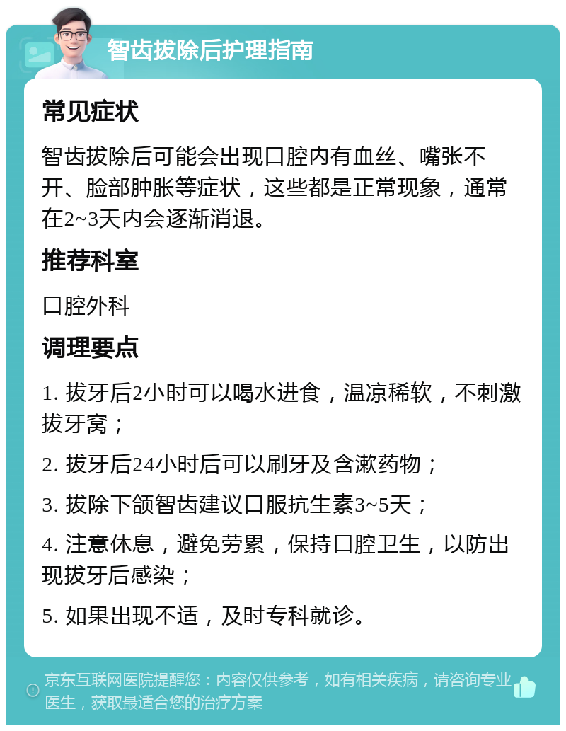 智齿拔除后护理指南 常见症状 智齿拔除后可能会出现口腔内有血丝、嘴张不开、脸部肿胀等症状，这些都是正常现象，通常在2~3天内会逐渐消退。 推荐科室 口腔外科 调理要点 1. 拔牙后2小时可以喝水进食，温凉稀软，不刺激拔牙窝； 2. 拔牙后24小时后可以刷牙及含漱药物； 3. 拔除下颌智齿建议口服抗生素3~5天； 4. 注意休息，避免劳累，保持口腔卫生，以防出现拔牙后感染； 5. 如果出现不适，及时专科就诊。