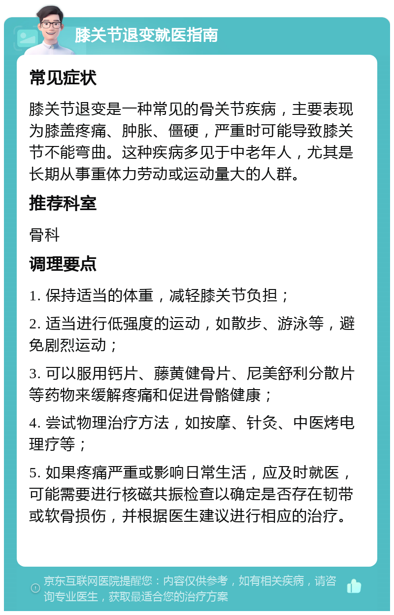 膝关节退变就医指南 常见症状 膝关节退变是一种常见的骨关节疾病，主要表现为膝盖疼痛、肿胀、僵硬，严重时可能导致膝关节不能弯曲。这种疾病多见于中老年人，尤其是长期从事重体力劳动或运动量大的人群。 推荐科室 骨科 调理要点 1. 保持适当的体重，减轻膝关节负担； 2. 适当进行低强度的运动，如散步、游泳等，避免剧烈运动； 3. 可以服用钙片、藤黄健骨片、尼美舒利分散片等药物来缓解疼痛和促进骨骼健康； 4. 尝试物理治疗方法，如按摩、针灸、中医烤电理疗等； 5. 如果疼痛严重或影响日常生活，应及时就医，可能需要进行核磁共振检查以确定是否存在韧带或软骨损伤，并根据医生建议进行相应的治疗。