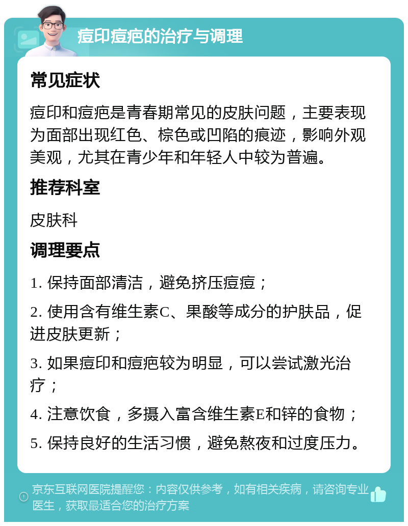 痘印痘疤的治疗与调理 常见症状 痘印和痘疤是青春期常见的皮肤问题，主要表现为面部出现红色、棕色或凹陷的痕迹，影响外观美观，尤其在青少年和年轻人中较为普遍。 推荐科室 皮肤科 调理要点 1. 保持面部清洁，避免挤压痘痘； 2. 使用含有维生素C、果酸等成分的护肤品，促进皮肤更新； 3. 如果痘印和痘疤较为明显，可以尝试激光治疗； 4. 注意饮食，多摄入富含维生素E和锌的食物； 5. 保持良好的生活习惯，避免熬夜和过度压力。