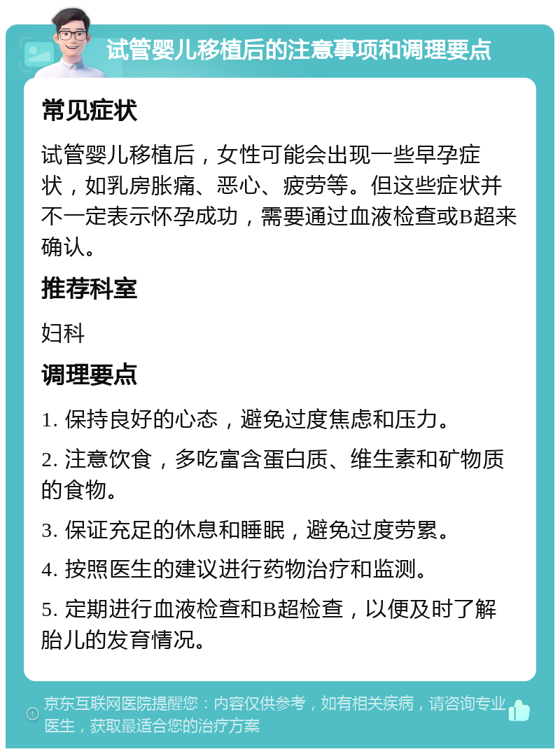 试管婴儿移植后的注意事项和调理要点 常见症状 试管婴儿移植后，女性可能会出现一些早孕症状，如乳房胀痛、恶心、疲劳等。但这些症状并不一定表示怀孕成功，需要通过血液检查或B超来确认。 推荐科室 妇科 调理要点 1. 保持良好的心态，避免过度焦虑和压力。 2. 注意饮食，多吃富含蛋白质、维生素和矿物质的食物。 3. 保证充足的休息和睡眠，避免过度劳累。 4. 按照医生的建议进行药物治疗和监测。 5. 定期进行血液检查和B超检查，以便及时了解胎儿的发育情况。