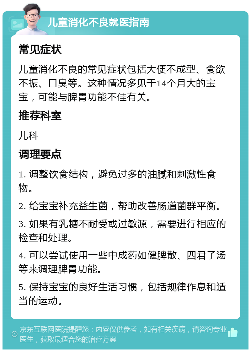 儿童消化不良就医指南 常见症状 儿童消化不良的常见症状包括大便不成型、食欲不振、口臭等。这种情况多见于14个月大的宝宝，可能与脾胃功能不佳有关。 推荐科室 儿科 调理要点 1. 调整饮食结构，避免过多的油腻和刺激性食物。 2. 给宝宝补充益生菌，帮助改善肠道菌群平衡。 3. 如果有乳糖不耐受或过敏源，需要进行相应的检查和处理。 4. 可以尝试使用一些中成药如健脾散、四君子汤等来调理脾胃功能。 5. 保持宝宝的良好生活习惯，包括规律作息和适当的运动。