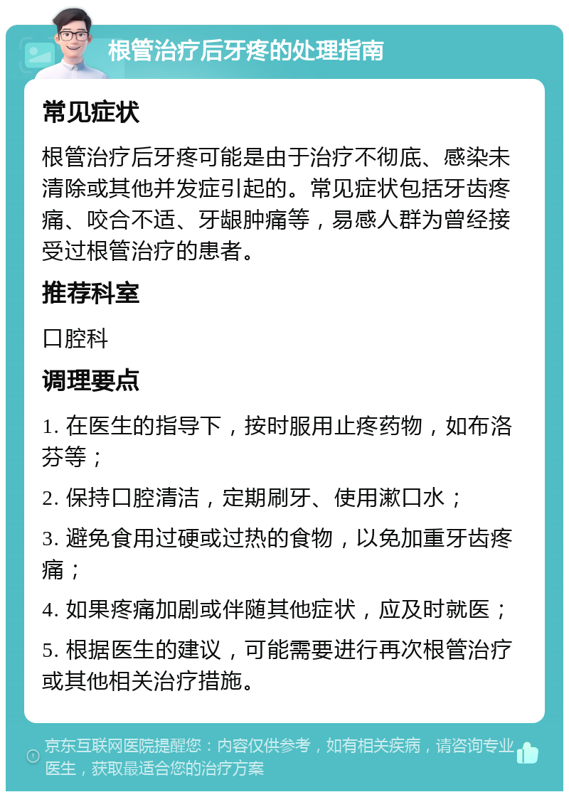 根管治疗后牙疼的处理指南 常见症状 根管治疗后牙疼可能是由于治疗不彻底、感染未清除或其他并发症引起的。常见症状包括牙齿疼痛、咬合不适、牙龈肿痛等，易感人群为曾经接受过根管治疗的患者。 推荐科室 口腔科 调理要点 1. 在医生的指导下，按时服用止疼药物，如布洛芬等； 2. 保持口腔清洁，定期刷牙、使用漱口水； 3. 避免食用过硬或过热的食物，以免加重牙齿疼痛； 4. 如果疼痛加剧或伴随其他症状，应及时就医； 5. 根据医生的建议，可能需要进行再次根管治疗或其他相关治疗措施。