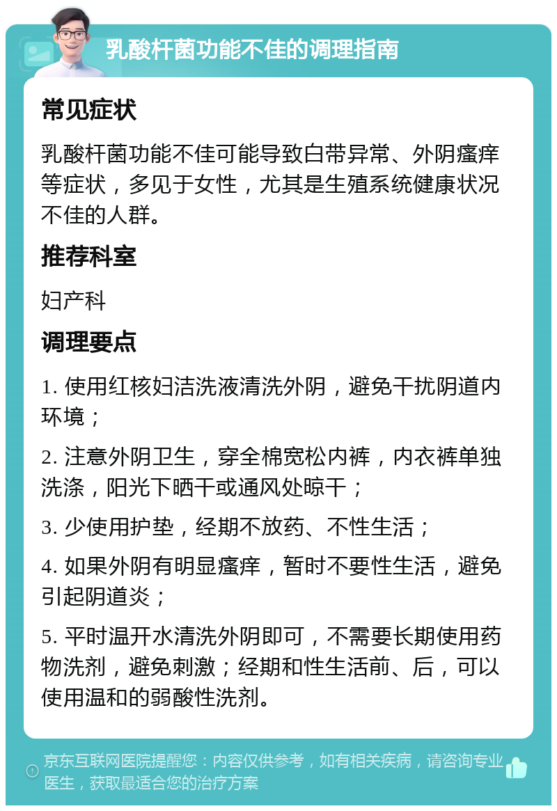 乳酸杆菌功能不佳的调理指南 常见症状 乳酸杆菌功能不佳可能导致白带异常、外阴瘙痒等症状，多见于女性，尤其是生殖系统健康状况不佳的人群。 推荐科室 妇产科 调理要点 1. 使用红核妇洁洗液清洗外阴，避免干扰阴道内环境； 2. 注意外阴卫生，穿全棉宽松内裤，内衣裤单独洗涤，阳光下晒干或通风处晾干； 3. 少使用护垫，经期不放药、不性生活； 4. 如果外阴有明显瘙痒，暂时不要性生活，避免引起阴道炎； 5. 平时温开水清洗外阴即可，不需要长期使用药物洗剂，避免刺激；经期和性生活前、后，可以使用温和的弱酸性洗剂。