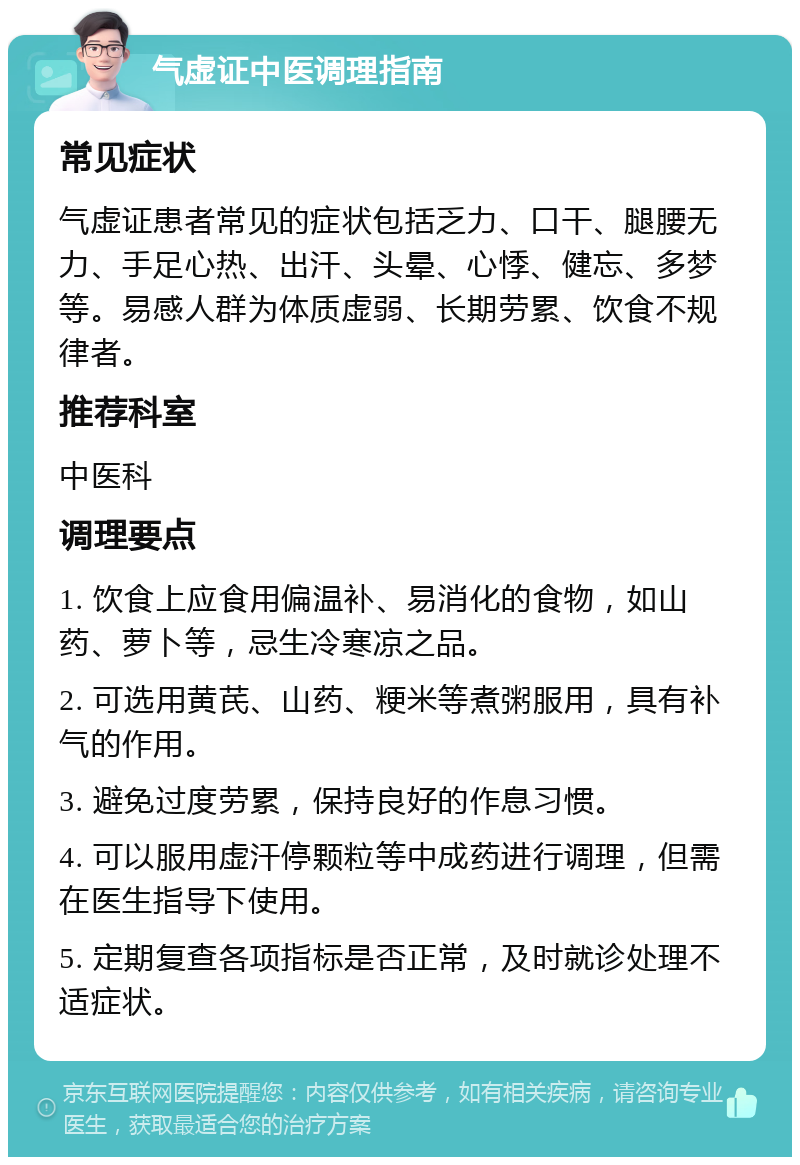 气虚证中医调理指南 常见症状 气虚证患者常见的症状包括乏力、口干、腿腰无力、手足心热、出汗、头晕、心悸、健忘、多梦等。易感人群为体质虚弱、长期劳累、饮食不规律者。 推荐科室 中医科 调理要点 1. 饮食上应食用偏温补、易消化的食物，如山药、萝卜等，忌生冷寒凉之品。 2. 可选用黄芪、山药、粳米等煮粥服用，具有补气的作用。 3. 避免过度劳累，保持良好的作息习惯。 4. 可以服用虚汗停颗粒等中成药进行调理，但需在医生指导下使用。 5. 定期复查各项指标是否正常，及时就诊处理不适症状。