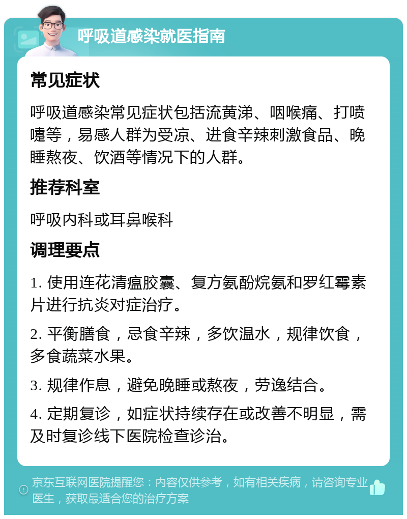 呼吸道感染就医指南 常见症状 呼吸道感染常见症状包括流黄涕、咽喉痛、打喷嚏等，易感人群为受凉、进食辛辣刺激食品、晚睡熬夜、饮酒等情况下的人群。 推荐科室 呼吸内科或耳鼻喉科 调理要点 1. 使用连花清瘟胶囊、复方氨酚烷氨和罗红霉素片进行抗炎对症治疗。 2. 平衡膳食，忌食辛辣，多饮温水，规律饮食，多食蔬菜水果。 3. 规律作息，避免晚睡或熬夜，劳逸结合。 4. 定期复诊，如症状持续存在或改善不明显，需及时复诊线下医院检查诊治。