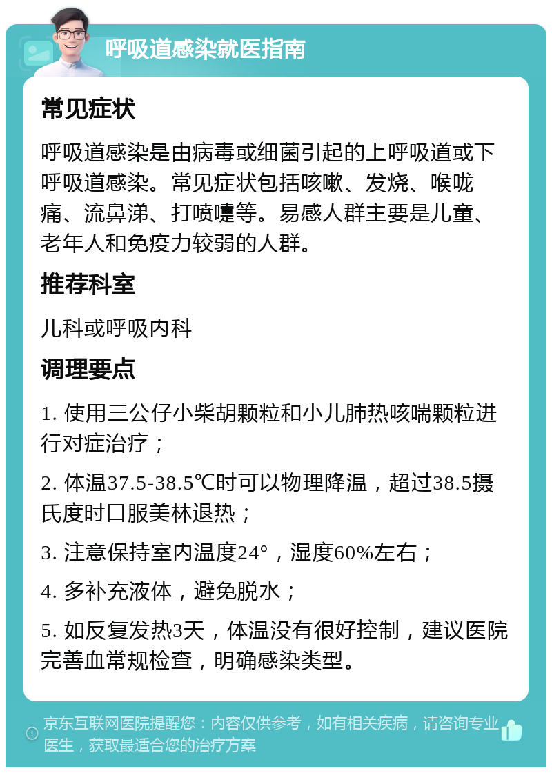 呼吸道感染就医指南 常见症状 呼吸道感染是由病毒或细菌引起的上呼吸道或下呼吸道感染。常见症状包括咳嗽、发烧、喉咙痛、流鼻涕、打喷嚏等。易感人群主要是儿童、老年人和免疫力较弱的人群。 推荐科室 儿科或呼吸内科 调理要点 1. 使用三公仔小柴胡颗粒和小儿肺热咳喘颗粒进行对症治疗； 2. 体温37.5-38.5℃时可以物理降温，超过38.5摄氏度时口服美林退热； 3. 注意保持室内温度24°，湿度60%左右； 4. 多补充液体，避免脱水； 5. 如反复发热3天，体温没有很好控制，建议医院完善血常规检查，明确感染类型。