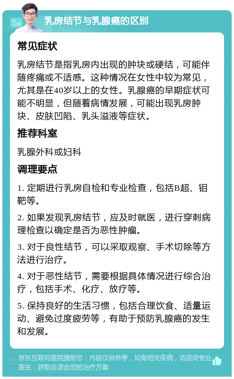 乳房结节与乳腺癌的区别 常见症状 乳房结节是指乳房内出现的肿块或硬结，可能伴随疼痛或不适感。这种情况在女性中较为常见，尤其是在40岁以上的女性。乳腺癌的早期症状可能不明显，但随着病情发展，可能出现乳房肿块、皮肤凹陷、乳头溢液等症状。 推荐科室 乳腺外科或妇科 调理要点 1. 定期进行乳房自检和专业检查，包括B超、钼靶等。 2. 如果发现乳房结节，应及时就医，进行穿刺病理检查以确定是否为恶性肿瘤。 3. 对于良性结节，可以采取观察、手术切除等方法进行治疗。 4. 对于恶性结节，需要根据具体情况进行综合治疗，包括手术、化疗、放疗等。 5. 保持良好的生活习惯，包括合理饮食、适量运动、避免过度疲劳等，有助于预防乳腺癌的发生和发展。