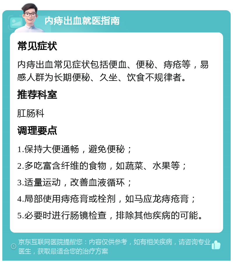 内痔出血就医指南 常见症状 内痔出血常见症状包括便血、便秘、痔疮等，易感人群为长期便秘、久坐、饮食不规律者。 推荐科室 肛肠科 调理要点 1.保持大便通畅，避免便秘； 2.多吃富含纤维的食物，如蔬菜、水果等； 3.适量运动，改善血液循环； 4.局部使用痔疮膏或栓剂，如马应龙痔疮膏； 5.必要时进行肠镜检查，排除其他疾病的可能。