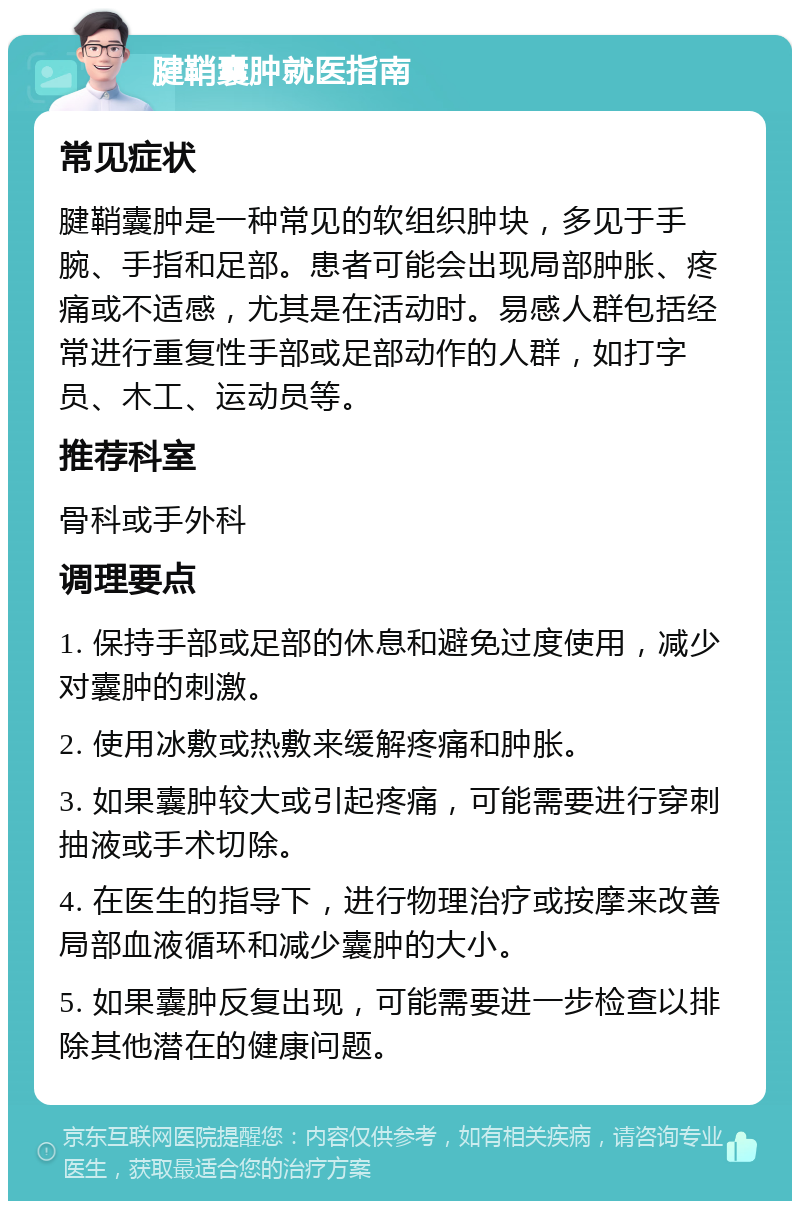 腱鞘囊肿就医指南 常见症状 腱鞘囊肿是一种常见的软组织肿块，多见于手腕、手指和足部。患者可能会出现局部肿胀、疼痛或不适感，尤其是在活动时。易感人群包括经常进行重复性手部或足部动作的人群，如打字员、木工、运动员等。 推荐科室 骨科或手外科 调理要点 1. 保持手部或足部的休息和避免过度使用，减少对囊肿的刺激。 2. 使用冰敷或热敷来缓解疼痛和肿胀。 3. 如果囊肿较大或引起疼痛，可能需要进行穿刺抽液或手术切除。 4. 在医生的指导下，进行物理治疗或按摩来改善局部血液循环和减少囊肿的大小。 5. 如果囊肿反复出现，可能需要进一步检查以排除其他潜在的健康问题。