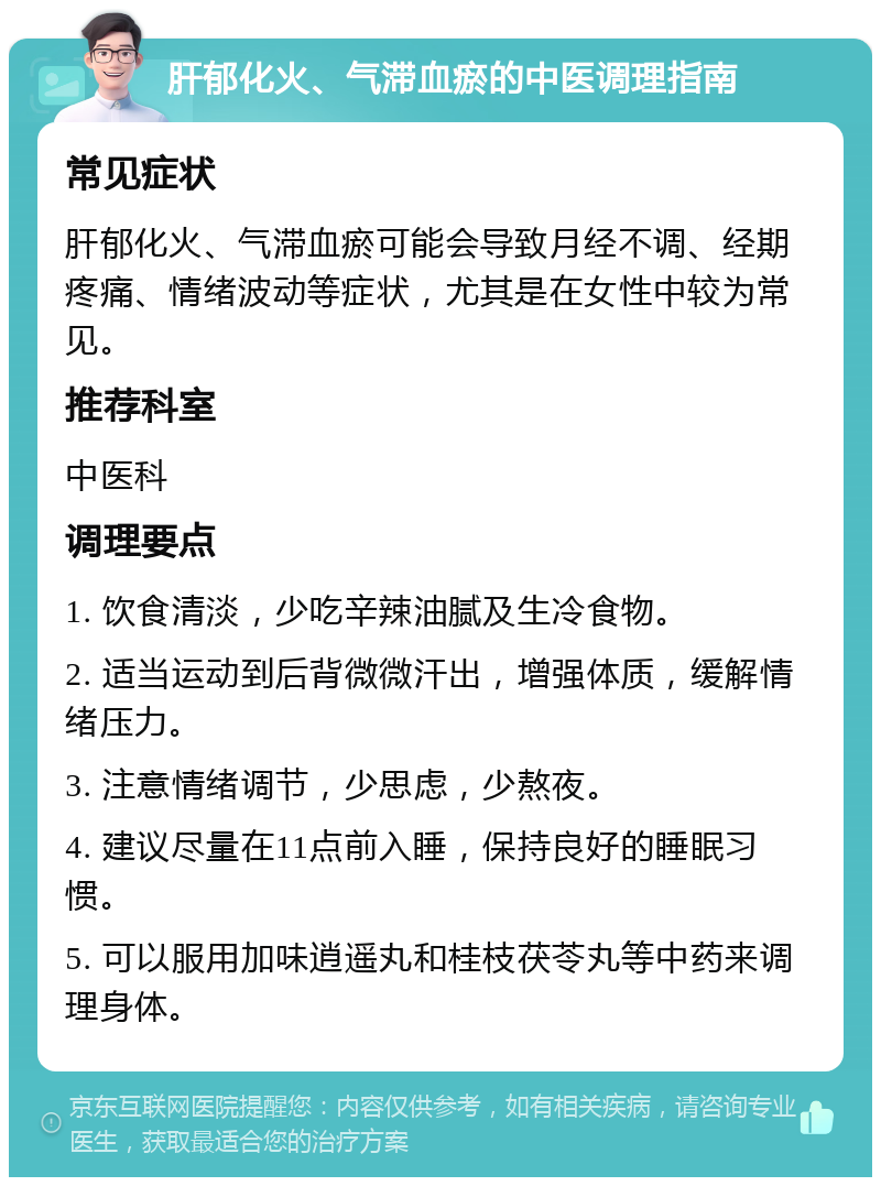 肝郁化火、气滞血瘀的中医调理指南 常见症状 肝郁化火、气滞血瘀可能会导致月经不调、经期疼痛、情绪波动等症状，尤其是在女性中较为常见。 推荐科室 中医科 调理要点 1. 饮食清淡，少吃辛辣油腻及生冷食物。 2. 适当运动到后背微微汗出，增强体质，缓解情绪压力。 3. 注意情绪调节，少思虑，少熬夜。 4. 建议尽量在11点前入睡，保持良好的睡眠习惯。 5. 可以服用加味逍遥丸和桂枝茯苓丸等中药来调理身体。