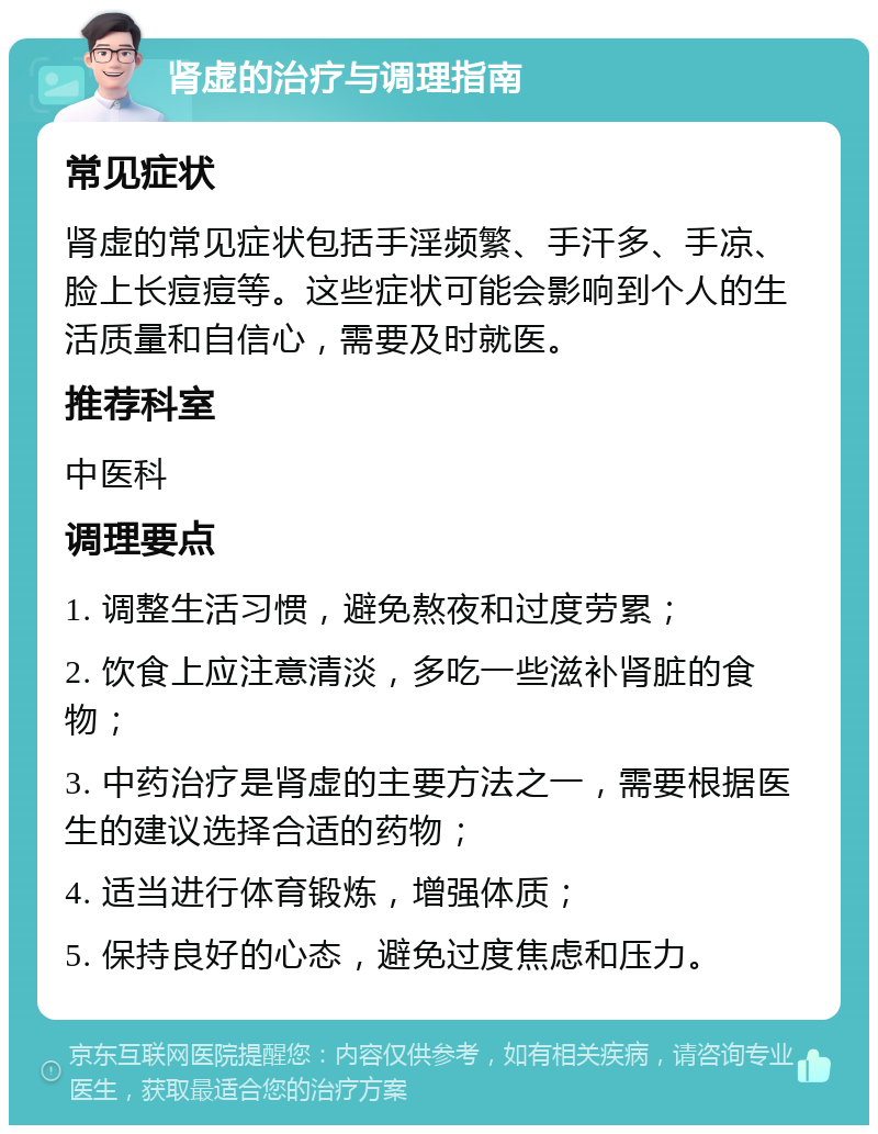 肾虚的治疗与调理指南 常见症状 肾虚的常见症状包括手淫频繁、手汗多、手凉、脸上长痘痘等。这些症状可能会影响到个人的生活质量和自信心，需要及时就医。 推荐科室 中医科 调理要点 1. 调整生活习惯，避免熬夜和过度劳累； 2. 饮食上应注意清淡，多吃一些滋补肾脏的食物； 3. 中药治疗是肾虚的主要方法之一，需要根据医生的建议选择合适的药物； 4. 适当进行体育锻炼，增强体质； 5. 保持良好的心态，避免过度焦虑和压力。