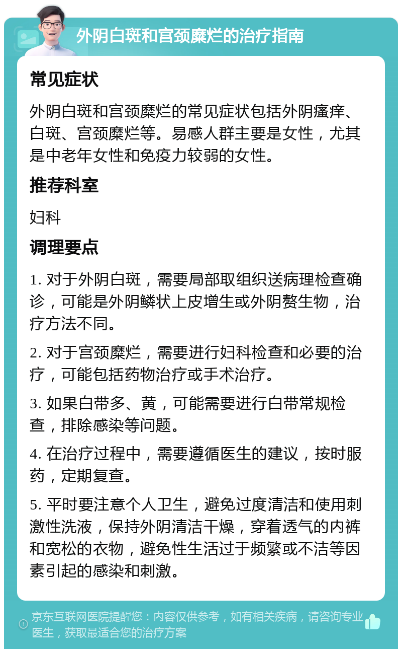 外阴白斑和宫颈糜烂的治疗指南 常见症状 外阴白斑和宫颈糜烂的常见症状包括外阴瘙痒、白斑、宫颈糜烂等。易感人群主要是女性，尤其是中老年女性和免疫力较弱的女性。 推荐科室 妇科 调理要点 1. 对于外阴白斑，需要局部取组织送病理检查确诊，可能是外阴鳞状上皮增生或外阴赘生物，治疗方法不同。 2. 对于宫颈糜烂，需要进行妇科检查和必要的治疗，可能包括药物治疗或手术治疗。 3. 如果白带多、黄，可能需要进行白带常规检查，排除感染等问题。 4. 在治疗过程中，需要遵循医生的建议，按时服药，定期复查。 5. 平时要注意个人卫生，避免过度清洁和使用刺激性洗液，保持外阴清洁干燥，穿着透气的内裤和宽松的衣物，避免性生活过于频繁或不洁等因素引起的感染和刺激。