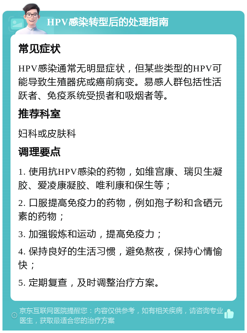 HPV感染转型后的处理指南 常见症状 HPV感染通常无明显症状，但某些类型的HPV可能导致生殖器疣或癌前病变。易感人群包括性活跃者、免疫系统受损者和吸烟者等。 推荐科室 妇科或皮肤科 调理要点 1. 使用抗HPV感染的药物，如维宫康、瑞贝生凝胶、爱凌康凝胶、唯利康和保生等； 2. 口服提高免疫力的药物，例如孢子粉和含硒元素的药物； 3. 加强锻炼和运动，提高免疫力； 4. 保持良好的生活习惯，避免熬夜，保持心情愉快； 5. 定期复查，及时调整治疗方案。