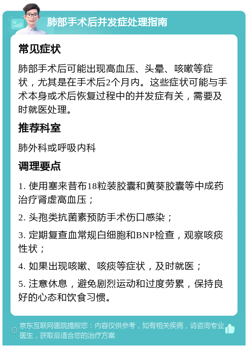 肺部手术后并发症处理指南 常见症状 肺部手术后可能出现高血压、头晕、咳嗽等症状，尤其是在手术后2个月内。这些症状可能与手术本身或术后恢复过程中的并发症有关，需要及时就医处理。 推荐科室 肺外科或呼吸内科 调理要点 1. 使用塞来昔布18粒装胶囊和黄葵胶囊等中成药治疗肾虚高血压； 2. 头孢类抗菌素预防手术伤口感染； 3. 定期复查血常规白细胞和BNP检查，观察咳痰性状； 4. 如果出现咳嗽、咳痰等症状，及时就医； 5. 注意休息，避免剧烈运动和过度劳累，保持良好的心态和饮食习惯。