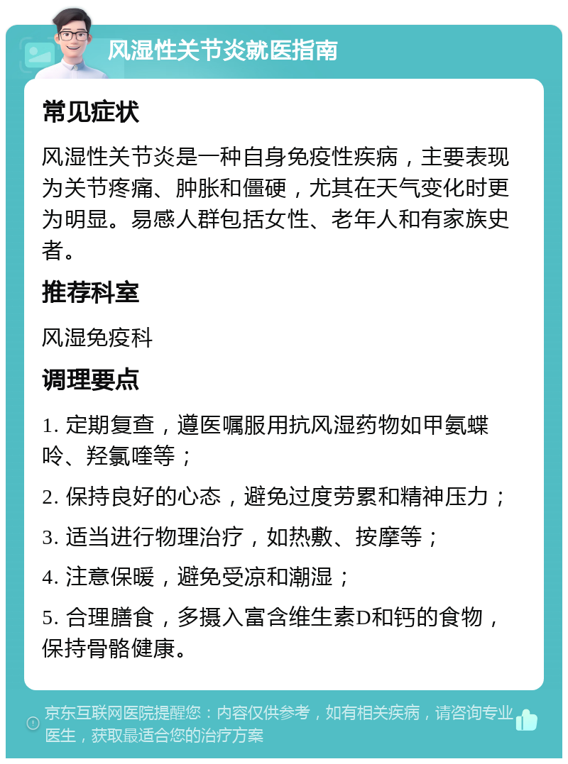 风湿性关节炎就医指南 常见症状 风湿性关节炎是一种自身免疫性疾病，主要表现为关节疼痛、肿胀和僵硬，尤其在天气变化时更为明显。易感人群包括女性、老年人和有家族史者。 推荐科室 风湿免疫科 调理要点 1. 定期复查，遵医嘱服用抗风湿药物如甲氨蝶呤、羟氯喹等； 2. 保持良好的心态，避免过度劳累和精神压力； 3. 适当进行物理治疗，如热敷、按摩等； 4. 注意保暖，避免受凉和潮湿； 5. 合理膳食，多摄入富含维生素D和钙的食物，保持骨骼健康。