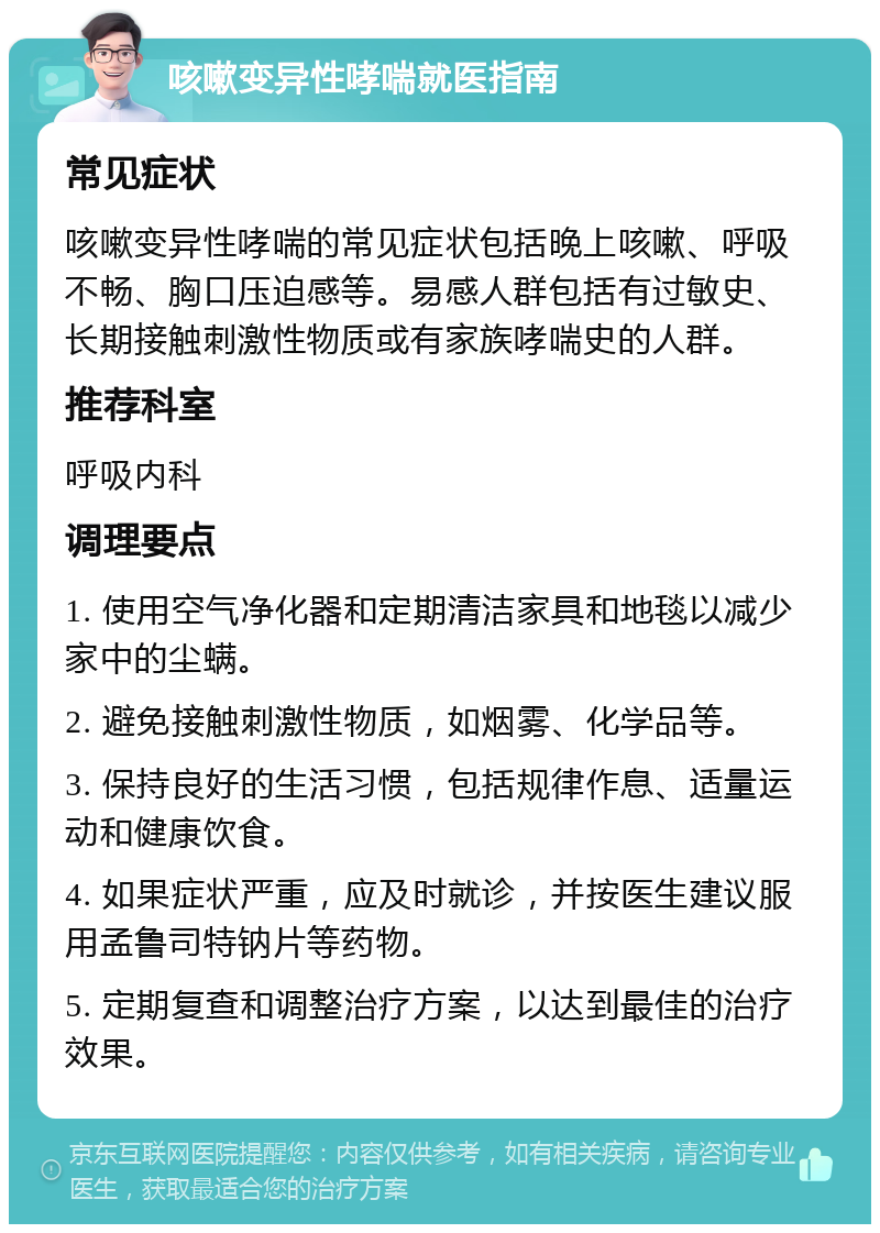 咳嗽变异性哮喘就医指南 常见症状 咳嗽变异性哮喘的常见症状包括晚上咳嗽、呼吸不畅、胸口压迫感等。易感人群包括有过敏史、长期接触刺激性物质或有家族哮喘史的人群。 推荐科室 呼吸内科 调理要点 1. 使用空气净化器和定期清洁家具和地毯以减少家中的尘螨。 2. 避免接触刺激性物质，如烟雾、化学品等。 3. 保持良好的生活习惯，包括规律作息、适量运动和健康饮食。 4. 如果症状严重，应及时就诊，并按医生建议服用孟鲁司特钠片等药物。 5. 定期复查和调整治疗方案，以达到最佳的治疗效果。