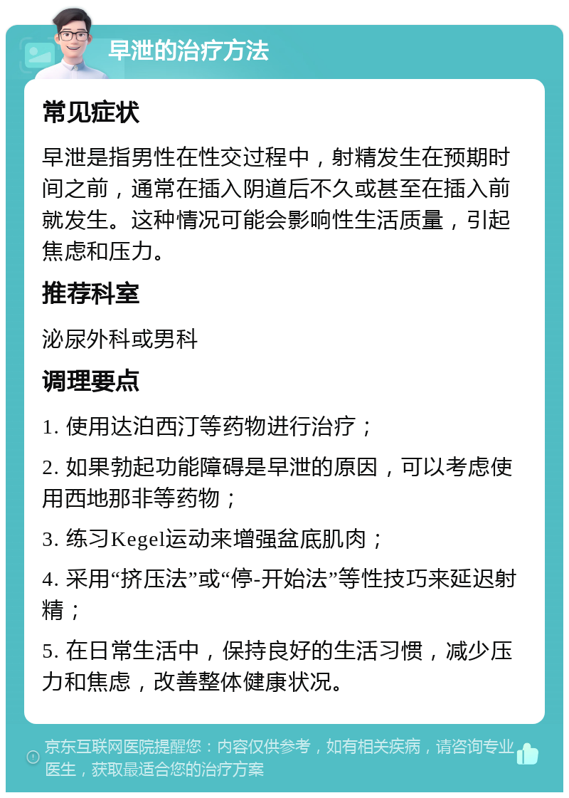 早泄的治疗方法 常见症状 早泄是指男性在性交过程中，射精发生在预期时间之前，通常在插入阴道后不久或甚至在插入前就发生。这种情况可能会影响性生活质量，引起焦虑和压力。 推荐科室 泌尿外科或男科 调理要点 1. 使用达泊西汀等药物进行治疗； 2. 如果勃起功能障碍是早泄的原因，可以考虑使用西地那非等药物； 3. 练习Kegel运动来增强盆底肌肉； 4. 采用“挤压法”或“停-开始法”等性技巧来延迟射精； 5. 在日常生活中，保持良好的生活习惯，减少压力和焦虑，改善整体健康状况。