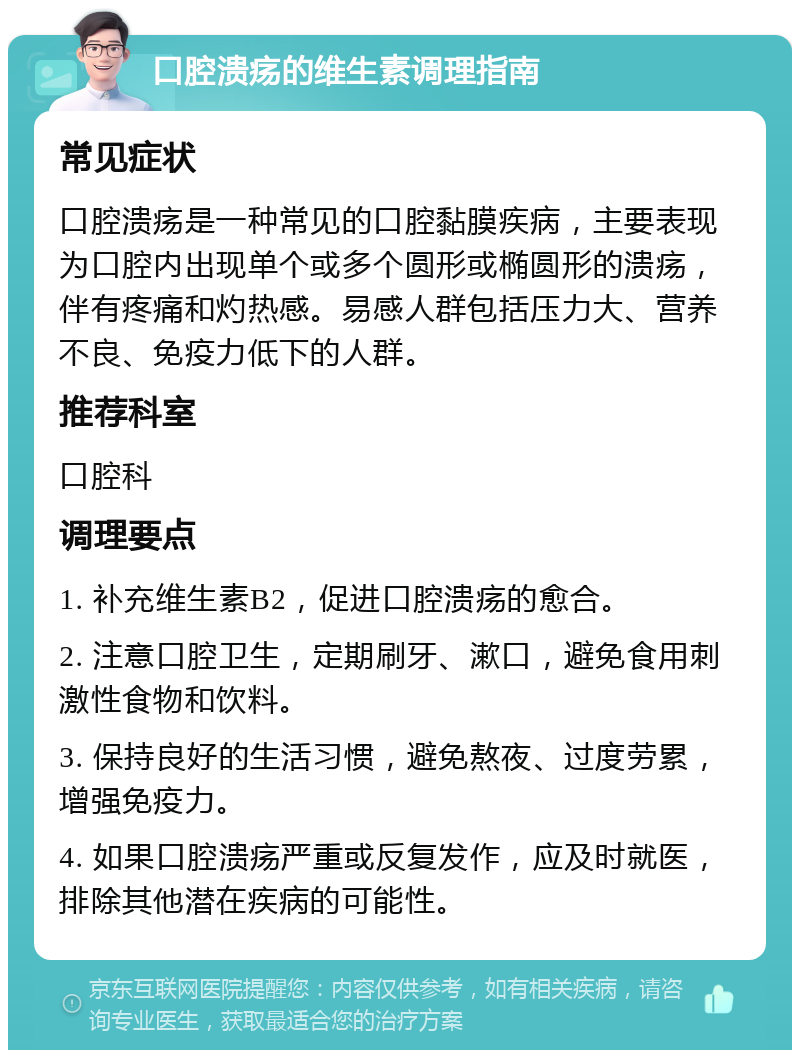 口腔溃疡的维生素调理指南 常见症状 口腔溃疡是一种常见的口腔黏膜疾病，主要表现为口腔内出现单个或多个圆形或椭圆形的溃疡，伴有疼痛和灼热感。易感人群包括压力大、营养不良、免疫力低下的人群。 推荐科室 口腔科 调理要点 1. 补充维生素B2，促进口腔溃疡的愈合。 2. 注意口腔卫生，定期刷牙、漱口，避免食用刺激性食物和饮料。 3. 保持良好的生活习惯，避免熬夜、过度劳累，增强免疫力。 4. 如果口腔溃疡严重或反复发作，应及时就医，排除其他潜在疾病的可能性。