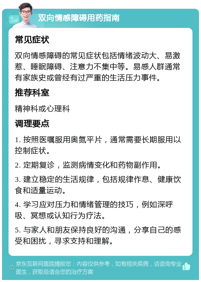 双向情感障碍用药指南 常见症状 双向情感障碍的常见症状包括情绪波动大、易激惹、睡眠障碍、注意力不集中等。易感人群通常有家族史或曾经有过严重的生活压力事件。 推荐科室 精神科或心理科 调理要点 1. 按照医嘱服用奥氮平片，通常需要长期服用以控制症状。 2. 定期复诊，监测病情变化和药物副作用。 3. 建立稳定的生活规律，包括规律作息、健康饮食和适量运动。 4. 学习应对压力和情绪管理的技巧，例如深呼吸、冥想或认知行为疗法。 5. 与家人和朋友保持良好的沟通，分享自己的感受和困扰，寻求支持和理解。