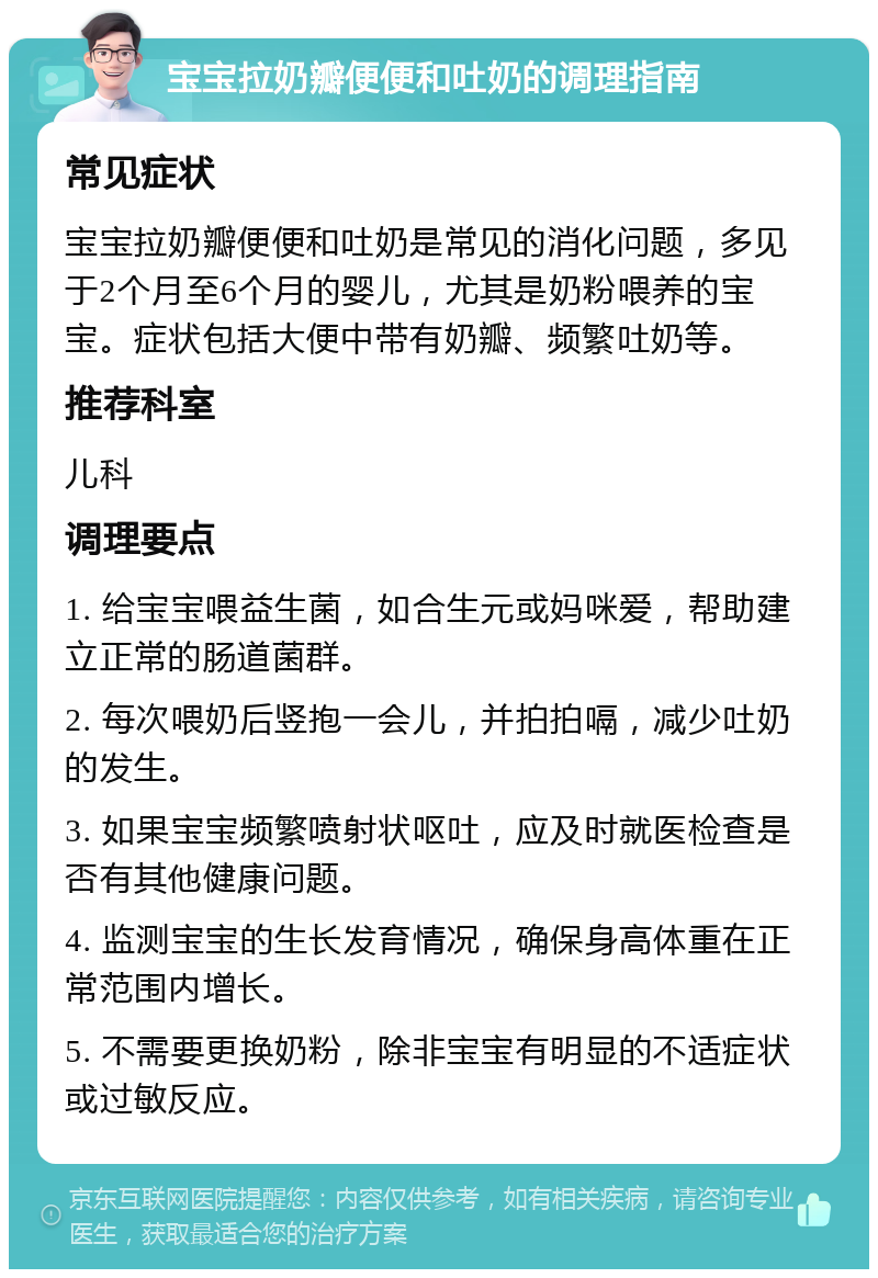 宝宝拉奶瓣便便和吐奶的调理指南 常见症状 宝宝拉奶瓣便便和吐奶是常见的消化问题，多见于2个月至6个月的婴儿，尤其是奶粉喂养的宝宝。症状包括大便中带有奶瓣、频繁吐奶等。 推荐科室 儿科 调理要点 1. 给宝宝喂益生菌，如合生元或妈咪爱，帮助建立正常的肠道菌群。 2. 每次喂奶后竖抱一会儿，并拍拍嗝，减少吐奶的发生。 3. 如果宝宝频繁喷射状呕吐，应及时就医检查是否有其他健康问题。 4. 监测宝宝的生长发育情况，确保身高体重在正常范围内增长。 5. 不需要更换奶粉，除非宝宝有明显的不适症状或过敏反应。