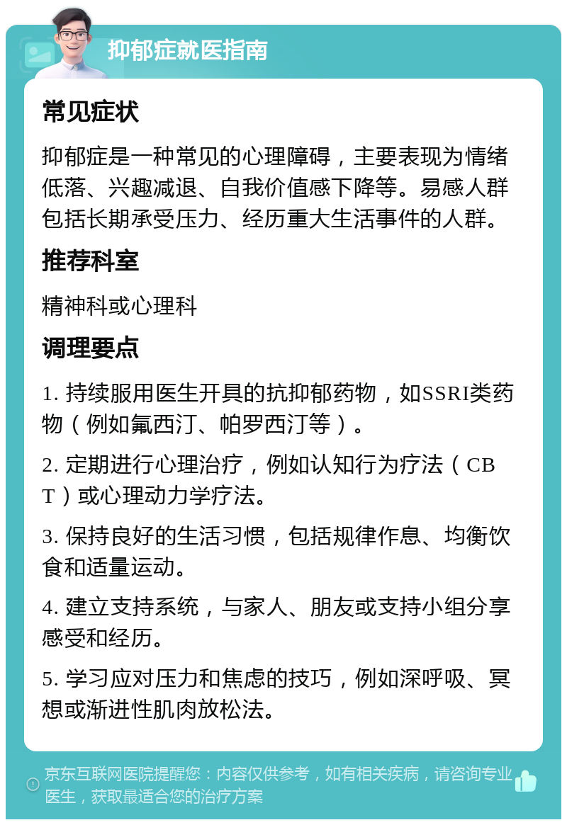 抑郁症就医指南 常见症状 抑郁症是一种常见的心理障碍，主要表现为情绪低落、兴趣减退、自我价值感下降等。易感人群包括长期承受压力、经历重大生活事件的人群。 推荐科室 精神科或心理科 调理要点 1. 持续服用医生开具的抗抑郁药物，如SSRI类药物（例如氟西汀、帕罗西汀等）。 2. 定期进行心理治疗，例如认知行为疗法（CBT）或心理动力学疗法。 3. 保持良好的生活习惯，包括规律作息、均衡饮食和适量运动。 4. 建立支持系统，与家人、朋友或支持小组分享感受和经历。 5. 学习应对压力和焦虑的技巧，例如深呼吸、冥想或渐进性肌肉放松法。