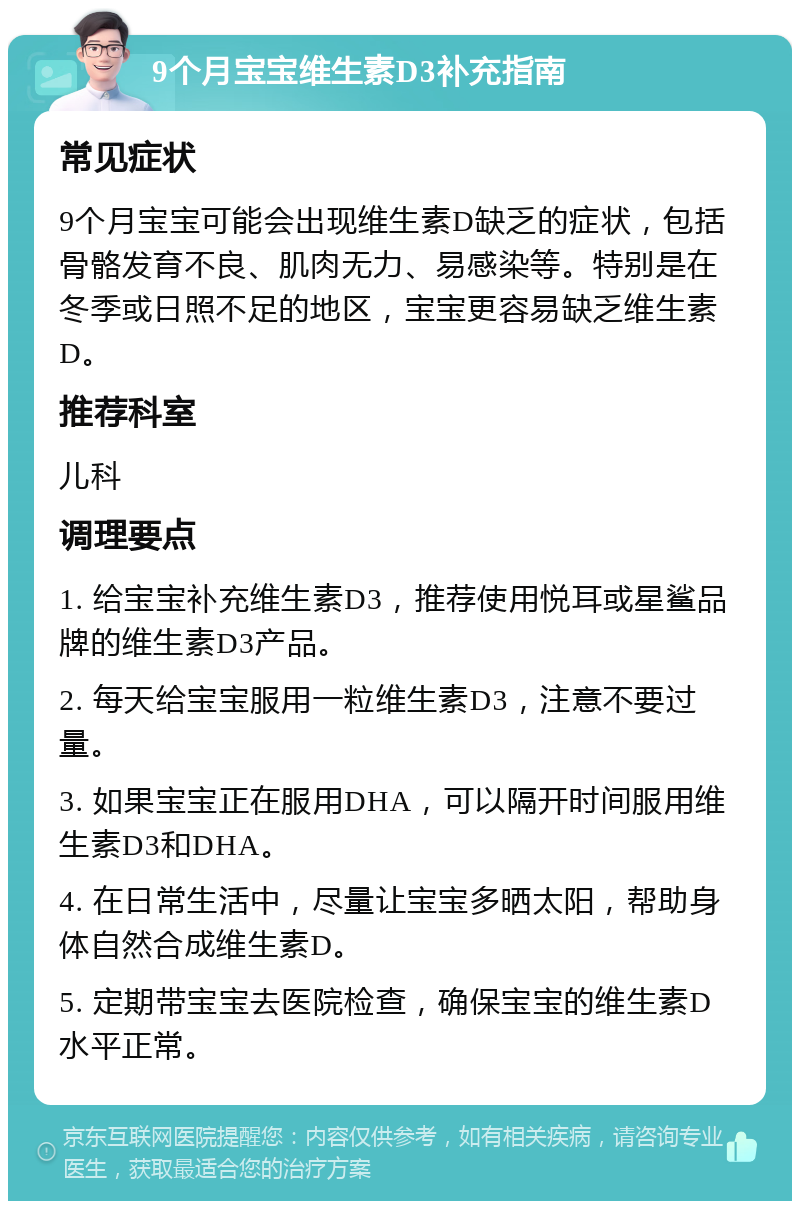 9个月宝宝维生素D3补充指南 常见症状 9个月宝宝可能会出现维生素D缺乏的症状，包括骨骼发育不良、肌肉无力、易感染等。特别是在冬季或日照不足的地区，宝宝更容易缺乏维生素D。 推荐科室 儿科 调理要点 1. 给宝宝补充维生素D3，推荐使用悦耳或星鲨品牌的维生素D3产品。 2. 每天给宝宝服用一粒维生素D3，注意不要过量。 3. 如果宝宝正在服用DHA，可以隔开时间服用维生素D3和DHA。 4. 在日常生活中，尽量让宝宝多晒太阳，帮助身体自然合成维生素D。 5. 定期带宝宝去医院检查，确保宝宝的维生素D水平正常。